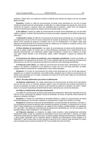 Lunes 13 de marzo de 2006                   DIARIO OFICIAL                                           700


propósito y deben tener una resistencia mecánica suficiente para soportar las cargas a las que se puedan
llegar a someter.
    Excepción: Cuando un cable de comunicaciones de banda ancha alimentado por una red no posea
resistencia suficiente para ser autosoportado, se debe fijar a un cable mensajero de soporte que, junto con los
accesorios de sujeción o soportes, deben ser aceptables para el propósito y deben tener una resistencia
mecánica suficiente para soportar las cargas a las que se pueden llegar a someter.
    (i) En edificios. Cuando los cables de comunicaciones de banda ancha alimentados por una red estén
sujetos a edificios, se deben fijar firmemente de manera que queden separados de los demás conductores,
como sigue:
    1) Alumbrado o fuerza. El cable de comunicaciones de banda ancha alimentado por una red debe tener
una separación mínima de 102 mm de los conductores de circuitos de alumbrado, de fuerza, de Clase 1 o de
alarma contra incendios de potencia no limitada, que no van en canalizaciones o en cables o debe estar
separado permanentemente de los conductores del otro sistema por un material no conductor continuo y fijo
firmemente, adicional al aislamiento de los alambres.
    2) Otros sistemas de comunicación. Los cables de comunicaciones de banda ancha alimentados por
una red se deben instalar de manera que no haya interferencia innecesaria en el mantenimiento de los
sistemas independientes. Los conductores, cables, cables mensajeros o equipos de un sistema, en ningún
caso deben causar abrasión a los conductores, cables, cables mensajeros o equipos de cualquier otro
sistema.
    3) Conductores del sistema de protección contra descargas atmosféricas. Cuando sea factible, se
debe mantener una separación de al menos 1,80 m entre cualquier cable de comunicaciones de banda ancha
alimentado por una red y los conductores del sistema de protección contra descargas atmosféricas.
    4) Protección contra daños. Los cables de comunicaciones de banda ancha, alimentados por una red,
sujetos a los edificios y localizados a una distancia no mayor que 2,5 m del suelo terminado, se deben
proteger mediante encerramientos, canalizaciones u otros medios aprobados.
   Excepción: Un circuito de comunicaciones de banda ancha alimentado por una red de baja potencia,
equipado con un sistema de protección contra fallas listado, apropiado para el cable de comunicaciones de
banda ancha alimentado por red usado y localizado en el lado de la red de dicho cable de comunicaciones
que se está protegiendo.
   830-11. Circuitos subterráneos que entran en edificaciones
    (a) Sistemas subterráneos. Los cables subterráneos de comunicaciones de banda ancha alimentados
por una red, que van en un conducto, pedestal, registro o pozo de inspección que contiene conductores de
circuito de alumbrado, de fuerza, de alarmas contra incendios de potencia no limitada o de Clase 1, deben
estar en una sección separada permanentemente de estos conductores por una barrera adecuada.
   (b) Cables y canalizaciones enterrados directamente
   Los cables de comunicaciones de banda ancha enterrados directamente, deben estar separados al menos
305 mm de los conductores de cualquier circuito de alumbrado, de fuerza, de alarmas contra incendios de
potencia no limitada o de Clase 1.
   Excepción 1: Cuando los conductores de acometida eléctrica o cables de comunicaciones de banda
ancha alimentados por una red estén instalados en canalizaciones o tengan forro metálico en el cable.
    Excepción 2: Cuando los conductores de alimentadores o circuitos derivados de alumbrado o de fuerza, o
los conductores de circuitos de alarmas contra incendios de potencia no limitada, o conductores de un circuito
Clase 1 están instalados en una canalización o en cables con forro metálico, pantalla metálica o en cables tipo
UF o tipo USE; o los cables de comunicaciones de banda ancha alimentados por una red que poseen una
pantalla metálica o están instalados en una canalización.
    (c) Protección mecánica. La instalación de cables, tubos (conduit) u otras canalizaciones enterradas
directamente deben cumplir los requisitos de profundidad mínima de la Tabla 830-11. Además, los cables
enterrados directamente que salgan de la tierra, se deben proteger mediante encerramientos, canalizaciones,
u otros medios aprobados que se extiendan desde la distancia de enterramiento mínima exigida en la
Tabla 830-11, bajo el suelo hasta un punto ubicado al menos de 2,44 m sobre el suelo terminado. En ningún
caso se requiere que la protección exceda de 457 mm por debajo del suelo terminado.
 
