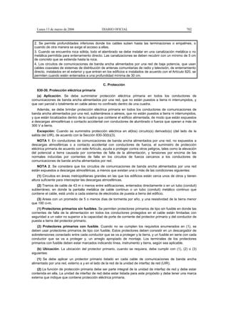 Lunes 13 de marzo de 2006                   DIARIO OFICIAL                                             702



 2. Se permite profundidades inferiores donde los cables suben hasta las terminaciones o empalmes, o
 cuando de otra manera se exige el acceso a ellas.
 3. Cuando se encuentra roca sólida, todo el alambrado se debe instalar en una canalización metálica o no
 metálica permitida para enterramiento directo. Las canalizaciones se deben recubrir con un mínimo de 5 cm
 de concreto que se extienda hasta la roca.
 4. Los circuitos de comunicaciones de banda ancha alimentados por una red de baja potencia, que usan
 cables coaxiales de sistemas de distribución de antenas comunitarias de radio y televisión, de enterramiento
 directo, instalados en el exterior y que entran en los edificios e instalados de acuerdo con el Artículo 820, se
 permiten cuando estén enterrados a una profundidad mínima de 30 cm.

                                                C. Protección
   830-30. Protección eléctrica primaria
   (a) Aplicación. Se debe suministrar protección eléctrica primaria en todos los conductores de
comunicaciones de banda ancha alimentados por una red, que no están puestos a tierra ni interrumpidos, y
que van parcial o totalmente en cable aéreo no confinado dentro de una cuadra.
   Además, se debe brindar protección eléctrica primaria en todos los conductores de comunicaciones de
banda ancha alimentados por una red, subterráneos o aéreos, que no están puestos a tierra ni interrumpidos,
y que están localizados dentro de la cuadra que contiene el edificio alimentada, de modo que están expuestos
a descargas atmosféricas o contacto accidental con conductores de alumbrado o fuerza que operan a más de
300 V a tierra.
    Excepción: Cuando se suministra protección eléctrica en el(los) circuito(s) derivado(s) (del lado de la
salida del UIR), de acuerdo con la Sección 830-30(b)(3).
    NOTA 1: En conductores de comunicaciones de banda ancha alimentados por una red, no expuestos a
descargas atmosféricas o a contacto accidental con conductores de fuerza, el suministro de protección
eléctrica primaria de acuerdo con este Artículo, ayuda a proteger contra otros peligros, tales como la elevación
del potencial a tierra causada por corrientes de falla de la alimentación, y tensiones por encima de las
normales inducidas por corrientes de falla en los circuitos de fuerza cercanos a los conductores de
comunicaciones de banda ancha alimentados por red.
   NOTA 2: Se considera que los circuitos de comunicaciones de banda ancha alimentados por una red
están expuestos a descargas atmosféricas, a menos que existan una o más de las condiciones siguientes:
    (1) Circuitos en áreas metropolitanas grandes en las que los edificios están cerca unos de otros y tienen
altura suficiente para interceptar las descargas atmosféricas.
   (2) Tramos de cable de 43 m o menos entre edificaciones, enterrados directamente o en un tubo (conduit)
subterráneo, en donde la pantalla metálica de cable continuo o un tubo (conduit) metálico continuo que
contiene el cable, está unido a cada sistema de electrodos de puesta a tierra del edificio.
   (3) Areas con un promedio de 5 o menos días de tormenta por año, y una resistividad de la tierra menor
que 100 Ω-m.
    (1) Protectores primarios sin fusibles. Se permiten protectores primarios de tipo sin fusible en donde las
corrientes de falla de la alimentación en todos los conductores protegidos en el cable están limitadas con
seguridad a un valor no superior a la capacidad de porte de corriente del protector primario y del conductor de
puesta a tierra del protector primario.
    (2) Protectores primarios con fusible. Cuando no se cumplen los requisitos enumerados en (1), se
deben usar protectores primarios de tipo con fusible. Estos protectores deben consistir en un descargador de
sobretensiones conectado entre cada conductor que se va a proteger y la tierra, y un fusible en serie con cada
conductor que se va a proteger y, un arreglo apropiado de montaje. Los terminales de los protectores
primarios con fusible deben estar marcados indicando línea, instrumento y tierra, según sea aplicable.
    (b) Ubicación. La ubicación del protector primario, cuando se requiera, debe cumplir con (1), (2) o (3)
siguientes:
    (1) Se debe aplicar un protector primario listado en cada cable de comunicaciones de banda ancha
alimentado por una red, externo a y en el lado de la red de la unidad de interfaz de red (UIR).
   (2) La función de protección primaria debe ser parte integral de la unidad de interfaz de red y debe estar
contenida en ella. La unidad de interfaz de red debe estar listada para este propósito y debe tener una marca
externa que indique que contiene protección eléctrica primaria.
 