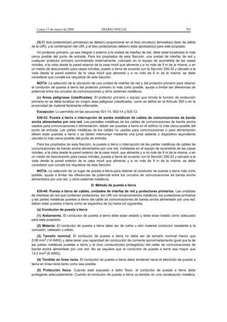 Lunes 13 de marzo de 2006                      DIARIO OFICIAL                                               703


    (3) El (los) protector(es) primario(s) se debe(n) proporcionar en el (los) circuito(s) derivado(s) (lado de salida
de la UIR), y la combinación del UIR, y el (los) protector(es) debe(n) estar aprobado(s) para este propósito.
    Un protector primario, ya sea integral o externo a la unidad de interfaz de red, debe estar localizado lo más
cerca posible del punto de entrada. Para los propósitos de esta Sección, una unidad de interfaz de red y
cualquier protector primario suministrado externamente, colocado en el equipo de acometida de las casas
móviles, a la vista desde la pared exterior de la casa móvil que alimenta y a no más de 9 m de la misma, o en
un medio de desconexión para casas móviles, puesto a tierra de acuerdo con la Sección 250-32 y ubicado a la
vista desde la pared exterior de la casa móvil que alimenta y a no más de 9 m de la misma, se debe
considerar que cumple los requisitos de esta Sección.
    NOTA: La selección de la ubicación de una unidad de interfaz de red y del protector primario para obtener
el conductor de puesta a tierra del protector primario lo más corto posible, ayuda a limitar las diferencias de
potencial entre los circuitos de comunicaciones y otros sistemas metálicos.
    (c) Areas peligrosas (clasificadas). El protector primario o equipo que brinda la función de protección
primaria no se debe localizar en ningún área peligrosa (clasificada), como se define en el Artículo 500 o en la
proximidad de material fácilmente inflamable.
   Excepción: Lo permitido en las secciones 501-14, 502-14 y 503-12.
    830-33. Puesta a tierra o interrupción de partes metálicas de cables de comunicaciones de banda
ancha alimentados por una red. Las pantallas metálicas de los cables de comunicaciones de banda ancha
usados para comunicaciones o alimentación, deben ser puestas a tierra en el edificio lo más cerca posible del
punto de entrada. Las partes metálicas de los cables no usadas para comunicaciones o para alimentación
deben estar puestas a tierra o se deben interrumpir mediante una junta aislante o dispositivo equivalente
ubicado lo más cerca posible del punto de entrada.
    Para los propósitos de esta Sección, la puesta a tierra o interrupción de las partes metálicas de cables de
comunicaciones de banda ancha alimentados por una red, instaladas en el equipo de acometida de las casas
móviles, a la vista desde la pared exterior de la casa móvil, que alimenta y a no más de 9 m de la misma, o en
un medio de desconexión para casas móviles, puesta a tierra de acuerdo con la Sección 250-23 y ubicado a la
vista desde la pared exterior de la casa móvil que alimenta y a no más de 9 m de la misma, se debe
considerar que cumple los requisitos de esta Sección.
    NOTA: La selección de un lugar de puesta a tierra para obtener el conductor de puesta a tierra más corto
posible, ayuda a limitar las diferencias de potencial entre los circuitos de comunicaciones de banda ancha
alimentados por una red, y otros sistemas metálicos.
                                          D. Método de puesta a tierra
    830-40. Puesta a tierra de cables, unidades de interfaz de red y protectores primarios. Las unidades
de interfase de red que contienen protectores, los UIR con encerramientos metálicos, los protectores primarios
y las partes metálicas puestas a tierra del cable de comunicaciones de banda ancha alimentado por una red,
deben estar puestos a tierra como se especifica de (a) hasta (d) siguientes.
   (a) Conductor de puesta a tierra
   (1) Aislamiento. El conductor de puesta a tierra debe estar aislado y debe estar listado como adecuado
para este propósito.
    (2) Material. El conductor de puesta a tierra debe ser de cobre u otro material conductor resistente a la
corrosión, cableado o sólido.
    (3) Tamaño nominal. El conductor de puesta a tierra no debe ser de tamaño nominal menor que
2,08 mm2 (14 AWG) y debe tener una capacidad de conducción de corriente aproximadamente igual que la de
las partes metálicas puestas a tierra y el (los) conductor(es) protegido(s) del cable de comunicaciones de
banda ancha alimentado por una red. No se requiere que el conductor de puesta a tierra sea mayor que
13,3 mm2 (6 AWG).
     (4) Tendido en línea recta. El conductor de puesta a tierra debe tenderse hacia el electrodo de puesta a
tierra en línea recta tanto como sea posible.
    (5) Protección física. Cuando está expuesto a daño físico, el conductor de puesta a tierra debe
protegerse adecuadamente. Cuando el conductor de puesta a tierra va tendido en una canalización metálica,
 