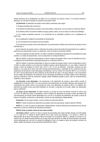 Lunes 13 de marzo de 2006                    DIARIO OFICIAL                                            704


ambos extremos de la canalización se deben unir al conductor de puesta a tierra o a la misma terminal o
electrodo, al cual está conectado el conductor de puesta a tierra.
   (b) Electrodo. El electrodo de puesta a tierra debe conectarse como sigue:
   1. Al lugar accesible más cercano en:
   a. El sistema de electrodos de puesta a tierra del edificio o estructura, como se trata en la Sección 250-81.
   b. El sistema interior de tubería metálica de agua puesto a tierra, como se trata en la Sección 250-80(a).
   c. Los medios accesibles externos a la envolvente de la acometida conforme con lo establecido en
250-71(b)
   d. La canalización metálica de acometida de alimentación.
   e. A la envolvente de los equipos de la acometida.
    f. El conductor de puesta a tierra del electrodo o el encerramiento metálico del conductor de puesta a tierra
del electrodo, o
    g. El conductor de puesta a tierra o electrodo de puesta a tierra del medio de desconexión de un edificio o
estructura que esté puesta a tierra a un electrodo, como se indica en la Sección 250-24.
  Para los propósitos de esta Sección, se deben considerar accesibles los equipos de la acometida de casas
móviles o su medio de desconexión, como se describen en la Sección 830-33.
   (2) Si el edificio o estructura alimentados no tienen medios de puesta a tierra, como se describe en (b)(1),
a cualquiera de los electrodos individuales descritos en la Sección 250-81, o
    (3) Si el edificio o estructura alimentada no tiene los medios de puesta a tierra, como se describe en (b)(1)
o (b)(2), se debe conectar a una estructura metálica puesta a tierra eficazmente o a una varilla o tubería de
puesta a tierra de longitud no menor que 1,50 m y de 13 mm de diámetro, conducida, siempre que sea
posible, a una parte de la tierra que esté húmeda permanentemente y separada de los conductores de los
dispositivos de protección contra descargas atmosféricas, como se indica en la Sección 800-13 y a un mínimo
de 1,80 m de los electrodos de otros sistemas. Ni las tuberías de vapor o de agua caliente, ni los conductores
de las varillas del dispositivo de protección contra descargas atmosféricas se deben utilizar como electrodos
para los protectores, UIR con protección integral, partes metálicas puestas a tierra, UIR con encerramientos
metálicos y otros equipos.
   (c) Conexión a los electrodos. Las conexiones a los electrodos de puesta a tierra deben cumplir lo
establecido en la Sección 250-115. Los conectores, las abrazaderas, los herrajes utilizados para asegurar los
conductores de puesta a tierra y los puentes de unión a los electrodos de puesta a tierra o a cualquier otro
elemento de puesta a tierra que esté embebido en concreto o enterrado en el suelo, deben ser adecuados
para su aplicación.
    (d) Unión de los electrodos. Se debe conectar un puente de unión de tamaño nominal no menor que
13,3 mm2 (6 AWG) de cobre o equivalente, entre el sistema de electrodos de puesta a tierra del sistema de
comunicaciones de banda ancha alimentado por una red y el sistema de electrodos de puesta a tierra de
fuerza en el edificio o estructura o alimentada, cuando se usan electrodos independientes.
   Excepción: En las casas móviles, como se indica en la Sección 830-42.
   NOTA 1: Sobre el sistema de electrodos de puesta a tierra de pararrayos, véase la Sección 250-86.
    NOTA 2: La unión de todos los electrodos independientes, limita las diferencias de potencial entre dichos
electrodos y entre sus sistemas de alambrado asociados.
   830-42. Unión y puesta a tierra en las casas móviles
   (a) Puesta a tierra. Cuando no haya un equipo de acometida para casas móviles situado a la vista desde
y a no más de 9 m desde la pared exterior de la casa móvil que alimenta, o no exista un medio de
desconexión de la casa móvil puesto a tierra de acuerdo con la Sección 250-24, y ubicado a la vista y a un
máximo de 9 m desde la pared exterior de la casa móvil que alimenta, el cable de comunicaciones de banda
ancha alimentado por una red, la unidad de interfase de red y la puesta a tierra del protector primario se
deben instalar de acuerdo con las secciones 830-40(b)(2) y (b)(3).
 