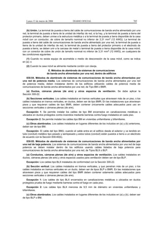 Lunes 13 de marzo de 2006                     DIARIO OFICIAL                                              705


     (b) Unión. La terminal de puesta a tierra del cable de comunicaciones de banda ancha alimentado por una
red, la terminal de puesta a tierra de la unidad de interfaz de red, si la hay, y la terminal de puesta a tierra del
protector primario, deben unirse a la estructura metálica o a la terminal de puesta a tierra disponible de la casa
móvil con un conductor, de cobre de tamaño nominal no inferior de 3,31 mm2 (12 AWG). La terminal de
puesta a tierra del cable de comunicaciones de banda ancha alimentado por una red, la terminal de puesta a
tierra de la unidad de interfaz de red, la terminal de puesta a tierra del protector primario o el electrodo de
puesta a tierra, se deben unir a la carcasa de metal o terminal de puesta a tierra disponible de la casa móvil,
con un conector de cobre de unión de tamaño nominal no inferior de 3,31 mm2 (12 AWG), en cualquiera de
las condiciones siguientes:
    (1) Cuando no exista equipo de acometida o medio de desconexión de la casa móvil, como se indica
en (a); o
   (2) Cuando la casa móvil se alimente mediante cordón con clavija.
                        E. Métodos de alambrado de sistemas de comunicaciones
                       de banda ancha alimentados por una red, dentro de edificios
   830-54. Métodos de alambrado de sistemas de comunicaciones de banda ancha alimentados por
una red de potencia media. Los sistemas de comunicaciones de banda ancha alimentados por una red
de potencia media, deben instalarse dentro de los edificios utilizando cables de potencia media de
comunicaciones de banda ancha alimentados por una red, de Tipo BM o BMR.
   (a) Ductos, cámaras plenas (de aire) y otros espacios de ventilación. Se debe aplicar la
Sección 300-22.
    (b) Secciones verticales. Los cables instalados en tramos verticales que atraviesen más de un piso, o los
cables instalados en tramos verticales, en ductos, deben ser de tipo BMR. En las instalaciones que atraviesan
pisos y que requieran cables de tipo BMR, deben contener únicamente cables adecuados para uso en
secciones verticales o cámaras plenas (de aire).
    Excepción 1: Se permite instalar los cables de tipo BM encerrados en canalizaciones metálicas o
ubicados en ductos protegidos contra incendios mediante barreras contra fuego instalados en cada piso.
   Excepción 2: Se permite instalar los cables tipo BM en viviendas unifamiliares y bifamiliares.
   (c) Otros alambrados. Los cables instalados en lugares diferentes de los incluidos en (a) y (b) anteriores,
deben ser de tipo BM.
   Excepción: El cable del tipo BMU, cuando el cable entra en el edificio desde el exterior y va tendido en
tubo (conduit) metálico tipo pesado y semipesado y estos tubos (conduit) están puestos a tierra a un electrodo
de acuerdo con la Sección 830-40(b).
   830-55. Métodos de alambrado de sistemas de comunicaciones de banda ancha alimentados por
una red de baja potencia. Los sistemas de comunicaciones de banda ancha alimentados por una red de baja
potencia se deben instalar dentro de los edificios usando cables listados de baja potencia para
comunicaciones de banda ancha alimentados por una red, de Tipos BLX o BLP.
   (a) Conductos, cámaras plenas (de aire) y otros espacios de ventilación. Los cables instalados en
ductos, cámaras plenas (de aire) y otros espacios usados para ventilación deben ser de tipo BLP.
   Excepción: Los cables tipo BLX instalados de conformidad con la Sección 300-22.
    (b) Sección vertical. Los cables instalados en tramos verticales, y que penetran más de un piso, o los
cables instalados en tramos verticales en un ducto, deben ser de tipos BLP o BMR. En las instalaciones que
atraviesen pisos y que requieren cables del tipo BMR deben contener solamente cables adecuados para
secciones verticales o cámaras plenas (de aire).
    Excepción 1: Los cables de tipo BLX encerrados en canalizaciones metálicas o ubicados en ductos
protegidos prueba de fuego mediante barreras contra el fuego en cada piso.
    Excepción 2: Los cables tipo BLX menores de 9,5 mm de diámetro en viviendas unifamiliares y
bifamiliares.
    (c) Otros alambrados. Los cables instalados en lugares diferentes de los incluidos en (a) y (b), deben ser
de tipo BLP o BM.
 