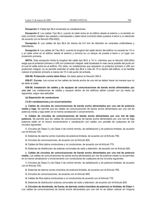 Lunes 13 de marzo de 2006                   DIARIO OFICIAL                                             706


   Excepción 1: Cable tipo BLX encerrado en canalizaciones.
   Excepción 2: Los cables Tipo BLU, cuando el cable entra en el edificio desde el exterior y va tendido en
tubo (conduit) metálico tipo pesado y semipesado y tales tubos (conduit) están puestos a tierra a un electrodo
de acuerdo con la Sección 830-40(b).
    Excepción 3: Los cables de tipo BLX de menos de 9,5 mm de diámetro en viviendas unifamiliares y
bifamiliares.
    Excepción 4: Los cables de Tipo BLX, cuando la longitud del cable dentro del edificio no excede los 15 m
y el cable entra en el edificio desde el exterior y termina en un bloque de puesta a tierra o un lugar con
protección primaria.
    NOTA: Esta excepción limita la longitud del cable tipo BLX a 15 m, mientras que la Sección 830-30(b)
exige que el protector primario o UIR con protección integral, esté localizado lo más cerca posible del punto en
el cual el cable entra en el edificio. Por tanto, en instalaciones que requieren un protector primario o UIR con
protección integral, no se permite extender el cable tipo BLX a más de 15 m dentro del edificio, si es factible
colocar el protector primario a manos de 15 m del punto de entrada.
   830-56. Protección contra daño físico. Se debe aplicar la Sección 300-4.
   830-57. Curvas. Las curvas en los cables de banda ancha de una red se deben hacer de manera que no
se dañe el cable.
    830-58. Instalación de cables y de equipos de comunicaciones de banda ancha alimentados por
una red. Las instalaciones de cables y equipos dentro de los edificios deben cumplir con (a) hasta (e)
siguientes, según sea aplicable.
   (a) Separación de conductores
   (1) En canalizaciones y en encerramientos
   a. Cables de circuitos de comunicaciones de banda ancha alimentados por una red de potencia
media y baja. Se permite que los cables de comunicaciones de banda ancha alimentados por una red de
potencia media y baja estén en la misma canalización o encerramiento.
    b. Cables de circuitos de comunicaciones de banda ancha alimentados por una red de baja
potencia. Se permite que los cables de comunicaciones de banda ancha alimentados por una red de baja
potencia estén en el mismo encerramiento o canalización con cables con pantalla de cualquiera de los
circuitos siguientes:
   1. Circuitos de Clase 2 y de Clase 3 de control remoto, de señalización y de potencia limitada, de acuerdo
con el Artículo 725.
   2. Sistemas de alarma contra incendios de potencia limitada, de acuerdo con el Artículo 760.
   3. Circuitos de comunicaciones, de acuerdo con el Artículo 800.
   4. Cables de fibra óptica conductores y no conductores, de acuerdo con el Artículo 770.
   5. Sistemas de distribución de antenas comunales de radio y televisión, de acuerdo con el Artículo 820.
    c. Cables de circuitos de comunicaciones de banda ancha alimentados por una red de potencia
media. Los cables de comunicaciones de banda ancha alimentados por red de potencia media no se permiten
en la misma canalización o encerramiento con conductores de cualquiera de los circuitos siguientes:
   1. Circuitos de Clase 2 y de Clase 3 de control remoto, de señalización y de potencia limitada, de acuerdo
con el Artículo 725.
   2. Sistemas de alarma contra incendios de potencia limitada, de acuerdo con el Artículo 760.
   3. Circuitos de comunicaciones, de acuerdo con el Artículo 800.
   4. Cables de fibra óptica conductores y no conductores de acuerdo con el Artículo 770.
   5. Sistemas de distribución antenas comunales de radio y televisión, de acuerdo con el Artículo 820.
   d. Circuitos de alumbrado, de fuerza, de alarmas contra incendios de potencia no limitada, de Clase 1.
Los cables de comunicaciones de banda ancha alimentados por una red no se deben colocar en ninguna
 