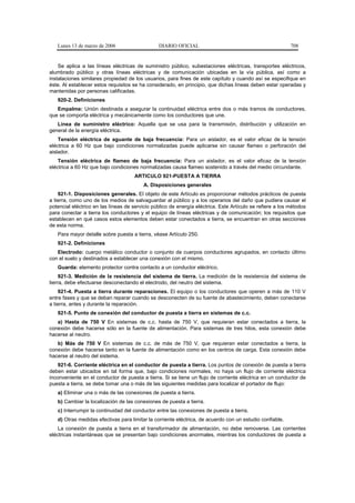 Lunes 13 de marzo de 2006                    DIARIO OFICIAL                                             708


    Se aplica a las líneas eléctricas de suministro público, subestaciones eléctricas, transportes eléctricos,
alumbrado público y otras líneas eléctricas y de comunicación ubicadas en la vía pública, así como a
instalaciones similares propiedad de los usuarios, para fines de este capítulo y cuando así se especifique en
éste. Al establecer estos requisitos se ha considerado, en principio, que dichas líneas deben estar operadas y
mantenidas por personas calificadas.
   920-2. Definiciones
   Empalme: Unión destinada a asegurar la continuidad eléctrica entre dos o más tramos de conductores,
que se comporta eléctrica y mecánicamente como los conductores que une.
   Línea de suministro eléctrico: Aquella que se usa para la transmisión, distribución y utilización en
general de la energía eléctrica.
    Tensión eléctrica de aguante de baja frecuencia: Para un aislador, es el valor eficaz de la tensión
eléctrica a 60 Hz que bajo condiciones normalizadas puede aplicarse sin causar flameo o perforación del
aislador.
    Tensión eléctrica de flameo de baja frecuencia: Para un aislador, es el valor eficaz de la tensión
eléctrica a 60 Hz que bajo condiciones normalizadas causa flameo sostenido a través del medio circundante.
                                     ARTICULO 921-PUESTA A TIERRA
                                         A. Disposiciones generales
    921-1. Disposiciones generales. El objeto de este Artículo es proporcionar métodos prácticos de puesta
a tierra, como uno de los medios de salvaguardar al público y a los operarios del daño que pudiera causar el
potencial eléctrico en las líneas de servicio público de energía eléctrica. Este Artículo se refiere a los métodos
para conectar a tierra los conductores y el equipo de líneas eléctricas y de comunicación; los requisitos que
establecen en qué casos estos elementos deben estar conectados a tierra, se encuentran en otras secciones
de esta norma.
   Para mayor detalle sobre puesta a tierra, véase Artículo 250.
   921-2. Definiciones
   Electrodo: cuerpo metálico conductor o conjunto de cuerpos conductores agrupados, en contacto último
con el suelo y destinados a establecer una conexión con el mismo.
   Guarda: elemento protector contra contacto a un conductor eléctrico.
     921-3. Medición de la resistencia del sistema de tierra. La medición de la resistencia del sistema de
tierra, debe efectuarse desconectando el electrodo, del neutro del sistema.
    921-4. Puesta a tierra durante reparaciones. El equipo o los conductores que operen a más de 110 V
entre fases y que se deban reparar cuando se desconecten de su fuente de abastecimiento, deben conectarse
a tierra, antes y durante la reparación.
   921-5. Punto de conexión del conductor de puesta a tierra en sistemas de c.c.
   a) Hasta de 750 V En sistemas de c.c. hasta de 750 V, que requieran estar conectados a tierra, la
conexión debe hacerse sólo en la fuente de alimentación. Para sistemas de tres hilos, esta conexión debe
hacerse al neutro.
   b) Más de 750 V En sistemas de c.c. de más de 750 V, que requieran estar conectados a tierra, la
conexión debe hacerse tanto en la fuente de alimentación como en los centros de carga. Esta conexión debe
hacerse al neutro del sistema.
    921-6. Corriente eléctrica en el conductor de puesta a tierra. Los puntos de conexión de puesta a tierra
deben estar ubicados en tal forma que, bajo condiciones normales, no haya un flujo de corriente eléctrica
inconveniente en el conductor de puesta a tierra. Si se tiene un flujo de corriente eléctrica en un conductor de
puesta a tierra, se debe tomar una o más de las siguientes medidas para localizar el portador de flujo:
   a) Eliminar una o más de las conexiones de puesta a tierra.
   b) Cambiar la localización de las conexiones de puesta a tierra.
   c) Interrumpir la continuidad del conductor entre las conexiones de puesta a tierra.
   d) Otras medidas efectivas para limitar la corriente eléctrica, de acuerdo con un estudio confiable.
    La conexión de puesta a tierra en el transformador de alimentación, no debe removerse. Las corrientes
eléctricas instantáneas que se presentan bajo condiciones anormales, mientras los conductores de puesta a
 