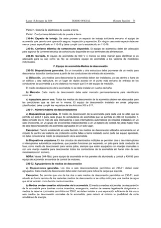 Lunes 13 de marzo de 2006                   DIARIO OFICIAL                        (Tercera Sección)   71


   Parte H. Sistema de electrodos de puesta a tierra.
   Parte I. Conductores del electrodo de puesta a tierra.
   230-64. Espacio de trabajo. Se debe proveer un espacio de trabajo suficiente cercano al equipo de
acometida que permita una operación segura, inspección y reparación. En ningún caso este espacio debe ser
menor que el especificado en 110-16 y debe cumplir con lo establecido en 110-18.
   230-65. Corriente eléctrica de cortocircuito disponible. El equipo de acometida debe ser adecuado
para soportar la corriente eléctrica de cortocircuito disponible en sus terminales de alimentación.
    230-66. Marcado. El equipo de acometida de 600 V o menos se debe marcar para identificar si es
adecuado para su uso como tal. No se considera equipo de acometida a los tableros de medidores
individuales.
                               F. Equipo de acometida-Medios de desconexión
   230-70. Disposiciones generales. En un inmueble u otra estructura debe proveerse de un medio para
desconectar todos los conductores a partir de los conductores de entrada de acometida.
   a) Ubicación. Los medios para desconectar la acometida deben ser instalados, ya sea dentro o fuera de
un edificio u otra estructura, en un lugar de rápido acceso en el punto más cercano de entrada de los
conductores de acometida y a una distancia no mayor que 5 m del equipo de medición.
   El medio de desconexión de la acometida no se debe instalar en cuartos de baño.
   b) Marcado. Cada medio de desconexión debe estar marcado permanentemente para identificarlo
como tal.
    c) Apropiado para el uso. Todos los medios de desconexión de la acometida deben ser adecuados para
las condiciones que se den en la misma. El equipo de desconexión instalado en áreas peligrosas
(clasificadas) debe cumplir los requisitos de los Artículos 500 a 517.
   230-71. Número máximo de desconectadores
    a) Disposiciones generales. El medio de desconexión de la acometida para cada una de ellas que se
permita en 230-2 o para cada grupo de conductores de acometida que se permita en 230-40 Excepción 1,
debe consistir en no más de seis interruptores o seis interruptores automáticos de circuitos instalados en un
solo envolvente, en un grupo de envolventes independientes o en un tablero de control. No debe haber más
de seis desconectadores de acometida agrupados en un solo lugar.
    Excepción: Para lo establecido en esta Sección, los medios de desconexión utilizados únicamente en el
circuito de control del sistema de protección contra fallas a tierra instalado como parte del equipo aprobado,
no debe considerarse medio de desconexión de la acometida.
    b) Dispositivos unipolares. En los circuitos de alambrados múltiples se permiten dos o tres interruptores
o interruptores automáticos unipolares, que puedan funcionar por separado, un polo para cada conductor de
fase, como medio de desconexión para varios polos, siempre que estén equipados con manijas manuales o
con una manija maestra para desconectar todos los conductores de la acometida sin hacer más de seis
movimientos con la mano.
   NOTA: Véase 384-16(a) para equipo de acometida en los paneles de alumbrado y control y 430-95 para
equipo de acometida en centros de control de motores.
   230-72. Agrupamiento de medios de desconexión
   a) Disposiciones generales. Los dos a seis desconectadores permitidos en 230-71 deben estar
agrupados. Cada medio de desconexión debe estar marcado para indicar la carga que soporta.
    Excepción: Se permite que uno de los dos a seis medios de desconexión permitidos en 230-71, esté
situado en forma remota de los restantes medios de desconexión si se utiliza sólo para una bomba de agua
que sirva también como bomba contra incendios.
    b) Medios de desconexión adicionales de la acometida. El medio o medios adicionales de desconexión
de la acometida para bombas contra incendios, emergencia, medios de reserva legalmente obligatorios o
medios de reserva opcionales permitidos en 230-2, se deben instalar a una separación suficiente de los uno a
seis medios de desconexión normales de la acometida, para reducir al mínimo la posibilidad de corte
simultáneo de energía.
 