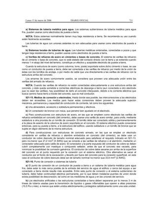 Lunes 13 de marzo de 2006                   DIARIO OFICIAL                                            711


     a) Sistemas de tubería metálica para agua. Los sistemas subterráneos de tubería metálica para agua
fría, pueden usarse como electrodos de puesta a tierra.
   NOTA: Estos sistemas normalmente tienen muy baja resistencia a tierra. Se recomienda su uso cuando
estén fácilmente accesibles.
     Las tuberías de agua con uniones aislantes no son adecuadas para usarse como electrodos de puesta a
tierra.
   b) Sistemas locales de tuberías de agua. Las tuberías metálicas enterradas, conectadas a pozos y que
tengan baja resistencia a tierra, pueden usarse como electrodos de puesta a tierra.
   c) Varillas de refuerzo de acero en cimientos o bases de concreto. El sistema de varillas de refuerzo
de un cimiento o base de concreto, que no esté aislado del contacto directo con la tierra y se extienda cuando
menos 1 m abajo del nivel del terreno, constituye un efectivo y aceptable electrodo de puesta a tierra.
    Cuando la estructura de acero (como columna, torre, poste) soportada sobre dicho cimiento o base, se use
como un conductor de puesta a tierra, debe ser conectada a las varillas de refuerzo por medio de la unión de
éstas con los tornillos de anclaje, o por medio de cable que una directamente a las varillas de refuerzo con la
estructura arriba del concreto.
    Los amarres de acero comúnmente usados, se considera que proveen una adecuada unión entre las
varillas del armado de refuerzo.
   NOTA: Cuando las varillas de refuerzo no están conectadas adecuadamente a una estructura arriba del
concreto, y ésta queda sometida a corrientes eléctricas de descarga a tierra (aun conectada a otro electrodo
que no sean las varillas), hay posibilidad de daño al concreto interpuesto, debido a la corriente eléctrica que
busca camino hacia tierra a través del concreto, que es mal conductor.
   921-15. Medios de conexión a electrodos. Hasta donde sea posible, las interconexiones a los electrodos
deben ser accesibles. Los medios para hacer estas conexiones deben proveer la adecuada sujeción
mecánica, permanencia y capacidad de conducción de corriente, tal como los siguientes:
   a) Una abrazadera, accesorio o soldadura permanentes y efectivos.
   b) Un conectador de bronce con rosca, que penetre bien ajustado en el electrodo.
    c) Para construcciones con estructura de acero, en las que se empleen como electrodo las varillas de
refuerzo embebidas en concreto (del cimiento), debe usarse una varilla de acero similar, para unirla, mediante
soldadura a otra provista de un tornillo de conexión. El tornillo debe ser conectado sólida y permanentemente
a la placa de asiento de la columna de acero soportada en el concreto. El sistema eléctrico puede conectarse
entonces, para su puesta a tierra, a la estructura del edificio, usando soldadura o un tornillo de bronce que se
sujete en algún elemento de la misma estructura.
    d) Para construcciones con estructuras de concreto armado, en las que se emplee un electrodo
consistente en varillas de refuerzo o alambre embebidos en concreto (del cimiento), se debe usar un
conductor de cobre desnudo de tamaño nominal adecuado para satisfacer el requisito indicado en 921-13,
pero no-menor que 21,2 mm2 (4 AWG) que se conecte a las varillas de refuerzo o al alambrón, mediante un
conectador adecuado para cable de acero. El conectador y la parte expuesta del conductor de cobre se deben
cubrir completamente con mastique o compuesto sellador, antes de que el concreto sea vaciado, para
minimizar la posibilidad de corrosión galvánica. El conductor de cobre debe sacarse por arriba de la superficie
del concreto en el punto requerido por la conexión con el sistema eléctrico. Otra alternativa es sacar al
conductor por el fondo de la excavación y llevarlo por fuera del concreto para la conexión superficial, en este
caso el conductor de cobre desnudo debe ser de tamaño nominal no-menor que 33,6 mm2 (2 AWG).
   921-16. Punto de conexión a sistemas de tubería
     a) El punto de conexión de un conductor de puesta a tierra a un sistema de tubería metálica para agua
fría, debe estar lo más cerca posible de la entrada del servicio de agua al edificio o cerca del equipo a ser
conectado a tierra donde resulte más accesible. Entre este punto de conexión y el sistema subterráneo de
tubería, debe haber continuidad eléctrica permanente, por lo que deben instalarse puentes de unión donde
exista posibilidad de desconexión, tal como en los medidores de agua y en las uniones del servicio.
    b) Los electrodos artificiales o las estructuras conectadas a tierra deben separarse por lo menos 3 m de
líneas de tubería usadas para la transmisión de líquidos o gases inflamables que operen a altas presiones
(10,5 Pa o más), a menos que estén unidos eléctricamente y protegidos catódicamente como una sola unidad.
 