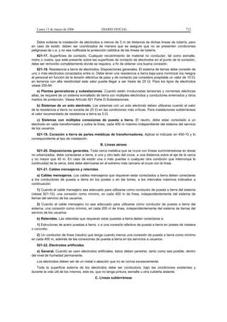 Lunes 13 de marzo de 2006                   DIARIO OFICIAL                                            712


    Debe evitarse la instalación de electrodos a menos de 3 m de distancia de dichas líneas de tubería, pero
en caso de existir, deben ser coordinados de manera que se asegure que no se presenten condiciones
peligrosas de c.a. y no sea nulificada la protección catódica de las líneas de tubería.
   921-17. Superficies de contacto. Cualquier recubrimiento de material no conductor, tal como esmalte,
moho o costra, que esté presente sobre las superficies de contacto de electrodos en el punto de la conexión,
debe ser removido completamente donde se requiera, a fin de obtener una buena conexión.
    921-18. Resistencia a tierra de electrodos. Disposiciones generales. El sistema de tierras debe consistir de
uno o más electrodos conectados entre sí. Debe tener una resistencia a tierra baja para minimizar los riesgos
al personal en función de la tensión eléctrica de paso y de contacto (se considera aceptable un valor de 10 Ω;
en terrenos con alta resistividad este valor puede llegar a ser hasta de 25 Ω. Para los tipos de electrodos
véase 250-84.
    a) Plantas generadoras y subestaciones. Cuando estén involucradas tensiones y corrientes eléctricas
altas, se requiere de un sistema enmallado de tierra con múltiples electrodos y conductores enterrados y otros
medios de protección. Véase Artículo 921 Parte D Subestaciones.
    b) Sistemas de un solo electrodo. Los sistemas con un solo electrodo deben utilizarse cuando el valor
de la resistencia a tierra no exceda de 25 Ω en las condiciones más críticas. Para instalaciones subterráneas
el valor recomendado de resistencia a tierra es 5 Ω.
    c) Sistemas con múltiples conexiones de puesta a tierra. El neutro, debe estar conectado a un
electrodo en cada transformador y sobre la línea, cada 400 m máximo independiente del sistema del servicio
de los usuarios.
    921-19. Conexión a tierra de partes metálicas de transformadores. Aplicar lo indicado en 450-10 y lo
correspondiente al tipo de instalación.
                                              B. Líneas aéreas
   921-20. Disposiciones generales. Toda cerca metálica que se cruce con líneas suministradoras en áreas
no urbanizadas, debe conectarse a tierra, a uno y otro lado del cruce, a una distancia sobre el eje de la cerca
y no mayor que 45 m. En caso de existir una o más puertas o cualquier otra condición que interrumpa la
continuidad de la cerca, ésta debe aterrizarse en el extremo más cercano al cruce con la línea.
   921-21. Cables mensajeros y retenidas
    a) Cables mensajeros. Los cables mensajeros que requieran estar conectados a tierra deben conectarse
a los conductores de puesta a tierra en los postes o en las torres, a los intervalos máximos indicados a
continuación:
     1) Cuando el cable mensajero sea adecuado para utilizarse como conductor de puesta a tierra del sistema
(véase 921-10), una conexión como mínimo, en cada 400 m de línea, independientemente del sistema de
tierras del servicio de los usuarios.
    2) Cuando el cable mensajero no sea adecuado para utilizarse como conductor de puesta a tierra del
sistema, una conexión como mínimo, en cada 200 m de línea, independientemente del sistema de tierras del
servicio de los usuarios.
   b) Retenidas. Las retenidas que requieran estar puestas a tierra deben conectarse a:
   1) Estructuras de acero puestas a tierra, o a una conexión efectiva de puesta a tierra en postes de madera
o concreto.
   2) Un conductor de línea (neutro) que tenga cuando menos una conexión de puesta a tierra como mínimo
en cada 400 m, además de las conexiones de puesta a tierra en los servicios a usuarios.
   921-22. Electrodos artificiales
    a) General. Cuando se usen electrodos artificiales, éstos deben penetrar, tanto como sea posible, dentro
del nivel de humedad permanente.
   Los electrodos deben ser de un metal o aleación que no se corroa excesivamente.
   Toda la superficie externa de los electrodos debe ser conductora, bajo las condiciones existentes y
durante la vida útil de los mismos, esto es, que no tenga pintura, esmalte u otra cubierta aislante.
                                           C. Líneas subterráneas
 
