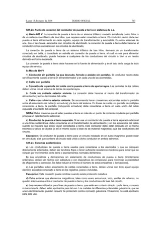 Lunes 13 de marzo de 2006                    DIARIO OFICIAL                                            713


   921-23. Punto de conexión del conductor de puesta a tierra en sistemas de c.a.
   a) Hasta 600 V. La conexión de puesta a tierra de un sistema trifásico conexión estrella de cuatro hilos, o
de un sistema monofásico de tres hilos, que requiera estar conectado a tierra. El conductor neutro debe ser
puesto a tierra eficazmente en cada registro, equipo de transformación y acometida. En otros sistemas de
una, dos o tres fases, asociados con circuitos de alumbrado, la conexión de puesta a tierra debe hacerse al
conductor común asociado con los circuitos de alumbrado.
    La conexión de puesta a tierra de un sistema trifásico de tres hilos, derivado de un transformador
conectado en delta, o conectado en estrella sin conexión de puesta a tierra, el cual no sea para alimentar
circuitos de alumbrado, puede hacerse a cualquiera de los conductores del circuito o bien a un neutro
derivado en forma separada.
   La conexión de puesta a tierra debe hacerse en la fuente de alimentación y en el lado de la carga de todo
equipo de servicio.
   b) Más de 600 V
    1) Conductor sin pantalla (ya sea desnudo, forrado o aislado sin pantalla). El conductor neutro debe
ser eficazmente puesto a tierra en el transformador y en cada una de las acometidas.
   2) Cable con pantalla
   a. Conexión de la pantalla del cable con la puesta a tierra de apartarrayos. Las pantallas de los cables
deben unirse con el sistema de tierras de apartarrayos.
    b. Cable sin cubierta exterior aislante. La conexión debe hacerse al neutro del transformador de
alimentación y en las terminales del cable.
   c. Cable con cubierta exterior aislante. Se recomienda hacer conexiones adicionales entre la pantalla
sobre el aislamiento del cable (o armadura) y la tierra del sistema. En líneas de cable con pantalla de múltiples
conexiones a tierra, la pantalla (incluyendo armadura) debe conectarse a tierra en cada unión del cable
expuesta al contacto del personal.
   NOTA: Debe preverse que al estar puestas a tierra en más de un punto, la corriente circulante por pantalla
provoca un calentamiento adicional.
    c) Conductor de puesta a tierra separado. Si se usa un conductor de puesta a tierra separado adicional
a una línea subterránea, debe conectarse en el transformador de alimentación y en los accesorios del cable
cuando se requiera que éstos vayan conectados a tierra. Este conductor debe estar colocado en la misma
trinchera o banco de ductos (o en el mismo ducto si éste es de material magnético) que los conductores del
circuito.
   Excepción: El conductor de puesta a tierra para un circuito instalado en un ducto magnético puede estar
en otro ducto si el que contiene al circuito está unido a dicho conductor en ambos extremos.
   921-24. Sistemas subterráneos
    a) Los conductores de puesta a tierra usados para conectarse a los electrodos y que se coloquen
directamente enterrados, deben ser tendidos flojos o tener suficiente resistencia mecánica para evitar que se
rompan por movimientos de la tierra o asentamientos normales del terreno.
   b) Los empalmes y derivaciones sin aislamiento de conductores de puesta a tierra directamente
enterrados, deben ser hechos con soldadura o con dispositivos de compresión, para minimizar la posibilidad
de aflojamiento o corrosión. Se debe reducir al mínimo el número de estos empalmes o derivaciones.
    c) Las pantallas sobre aislamiento de cables conectadas a tierra, deben unirse con todo aquel equipo
eléctrico accesible conectado a tierra en los registros, pozos o bóvedas.
   Excepción: Esta conexión puede omitirse cuando exista protección catódica.
   d) Debe evitarse que elementos magnéticos, tales como acero estructural, tubo, varillas de refuerzo, no
queden interpuestos entre el conductor de puesta a tierra y los conductores de fase del circuito.
   e) Los metales utilizados para fines de puesta a tierra, que estén en contacto directo con la tierra, concreto
o mampostería, deben estar aprobados para tal uso. Los metales de diferentes potenciales galvánicos, que se
unan eléctricamente, pueden requerir de protección contra corrosión galvánica. El aluminio no está aprobado
para este uso.
 