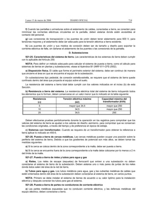 Lunes 13 de marzo de 2006                   DIARIO OFICIAL                                          714


   f) Cuando las pantallas o armaduras sobre el aislamiento de cables, conectadas a tierra, se conecten para
minimizar las corrientes eléctricas circulantes en la pantalla, deben aislarse donde estén accesibles al
contacto del personal.
   g) Las conexiones de transposición y los puentes de unión deben tener aislamiento para 600 V, para
tensiones mayores y el aislamiento debe ser adecuado para la tensión eléctrica a tierra existente.
    h) Los puentes de unión y sus medios de conexión deben ser de tamaño y diseño para soportar la
corriente eléctrica de falla, sin dañarse el aislamiento de los puentes o las conexiones de la pantalla.
                                              D. Subestaciones
   921-25. Características del sistema de tierra. Las características de los sistemas de tierra deben cumplir
con lo aplicable del Artículo 250.
    NOTA: Para definir un método adecuado para calcular el sistema de puesta a tierra, como el cálculo para
sistemas de tierras en plantas y subestaciones, véase el Apéndice B1 (NRF-011-CFE-2002).
   a) Disposición física. El cable que forme el perímetro exterior del sistema, debe ser continuo de manera
que encierre el área en que se encuentra el equipo de la subestación.
   En subestaciones tipo pedestal, de conexión estrella-estrella, se requiere que el sistema de tierra quede
confinado dentro del área que proyecta el equipo sobre el suelo.
   La resistencia del sistema a tierra total debe cumplir con los valores indicados en el inciso (b) de esta
Sección.
    b) Resistencia a tierra del sistema. La resistencia eléctrica total del sistema de tierra incluyendo todos
los elementos que lo forman, deben conservarse en un valor menor que lo indicado en la tabla siguiente:

          Resistencia                   Tensión eléctrica máxima              Capacidad máxima del
              (Ω)                                 (kV)                         transformador (kVA)
                5                             mayor que 34,5                       mayor que 250
               10                                 34,5                             mayor que 250
               25                                 34,5                                 250


    Deben efectuarse pruebas periódicamente durante la operación en los registros para comprobar que los
valores del sistema de tierra se ajustan a los valores de diseño; asimismo, para comprobar que se conservan
las condiciones originales, a través del tiempo y de preferencia en época de estiaje.
     c) Sistemas con transformador. Cuando se requiera de un transformador para obtener la referencia a
tierra aplicar lo indicado en 450-5.
    921-26. Puesta a tierra de cercas metálicas. Las cercas metálicas pueden ocupar una posición sobre la
periferia del sistema de tierra. Debido a que los gradientes de potencial son más altos, se deben tomar las
medidas siguientes:
   a) Si la cerca se coloca dentro de la zona correspondiente a la malla, debe ser puesta a tierra.
    b) Si la cerca se encuentra fuera de la zona correspondiente a la malla debe colocarse por lo menos a 2 m
del límite de la malla.
   921-27. Puesta a tierra de rieles y tubos para agua y gas
   a) Rieles. Los rieles de escape (espuelas) de ferrocarril que entren a una subestación no deben
conectarse al sistema de tierra de la subestación. Deben aislarse uno o más pares de juntas de los rieles
donde éstos salen del área de la red de tierra.
   b) Tubos para agua y gas. Los tubos metálicos para agua, gas y las cubiertas metálicas de cables que
estén enterrados dentro del área de la subestación deben conectarse al sistema de tierra, en varios puntos.
    NOTA: Primero se debe instalar el sistema de tierras de acuerdo a su valor óptimo para la instalación
eléctrica y después conectar los tubos para gas al sistema.
   921-28. Puesta a tierra de partes no conductoras de corriente eléctrica
   a) Las partes metálicas expuestas que no conducen corriente eléctrica, y las defensas metálicas del
equipo eléctrico, deben conectarse a tierra.
 