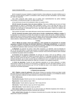 Lunes 13 de marzo de 2006                   DIARIO OFICIAL                                           715


    b) Con excepción de equipo instalado en lugares húmedos o áreas peligrosas, las partes metálicas que no
conducen corriente eléctrica, pueden no conectarse a tierra, siempre que sean inaccesibles o que se protejan
por medio de resguardos.
  Esta última protección debe impedir que se puedan tocar inadvertidamente las partes metálicas
mencionadas y simultáneamente algún otro objeto puesto a tierra.
   c) Las estructuras de acero de la subestación deben ser puestas a tierra.
    921-29. Conexión de puesta a tierra de cercas metálicas. Toda cerca metálica que se cruce con líneas
suministradoras en áreas no urbanizadas, debe conectarse a tierra, a uno y otro lado del cruce, a una
distancia sobre el eje de la cerca y no mayor que 45 m. En caso de existir una o más puertas o cualquier otra
condición que interrumpa la continuidad de la cerca, ésta debe estar puesta a tierra en el extremo más
cercano al cruce con la línea.
   Esta conexión de puesta a tierra debe efectuarse uniendo todos los elementos metálicos de la cerca.
    921-30. Conductor de puesta a tierra común para el circuito, canalizaciones metálicas y equipo. Si
la capacidad de conducción de corriente del conductor de puesta a tierra del circuito, satisface también el
requerimiento para la conexión de puesta a tierra del equipo, este conductor puede usarse para ambos fines.
Dentro de dicho equipo se incluyen los armazones y cubiertas de los componentes auxiliares y de control del
sistema eléctrico, canalizaciones metálicas, pantallas de cables y otras cubiertas.
                                                    E. Otros
     921-31. Método de puesta a tierra para teléfonos y otros aparatos de comunicación en circuitos
expuestos al contacto con líneas de suministro eléctricos y a descargas atmosféricas. Los protectores
y, las partes metálicas no portadoras de corriente eléctrica expuestas, ubicadas en las centrales telefónicas o
en instalaciones exteriores, deben conectarse a tierra en la forma siguiente:
    a) Electrodo. El conductor de puesta a tierra debe conectarse a un electrodo, como los descritos en
921-14, 921-22 y 250 Parte H, o hacer esta conexión a la cubierta metálica del equipo del servicio eléctrico o
al conductor del electrodo de puesta a tierra, cuando el conductor neutro del servicio eléctrico esté conectado
a un electrodo de puesta a tierra en el edificio.
    b) Conexión de los equipos al electrodo. El conductor de puesta a tierra de los teléfonos y otros
aparatos expuestos a contacto con líneas de suministro eléctrico y a descargas atmosféricas, debe ser de
cobre, de tamaño mínimo de 2,08 mm2 (14 AWG) o de cualquier otro material de capacidad de conducción de
corriente equivalente, que no sufra corrosión bajo las condiciones de uso. La conexión de este conductor al
electrodo de puesta a tierra debe hacerse por medio de un conector o con soldadura exotérmica.
    c) Unión de electrodos. Cuando se usen electrodos separados en la misma edificación, se deben
interconectar el electrodo del equipo de comunicación y el electrodo de neutro del sistema eléctrico, con un
conductor de tamaño nominal no-menor que 13,3 mm2 (6 AWG) de cobre, u otro material de capacidad de
conducción de corriente equivalente.
                                     ARTICULO 922-LINEAS AEREAS
                                        A. Disposiciones generales
    922-1. Objetivo, campo de aplicación. Este Artículo contiene los requisitos mínimos que deben cumplir
las líneas aéreas de energía eléctrica y de comunicación y sus equipos asociados, con la finalidad de obtener
la máxima seguridad, protección al medio ambiente y uso eficiente de la energía.
   922-2. Definiciones
   Servidumbre de paso. Derecho que se crea o se adquiere para transitar por un terreno.
   Baja tensión. Tensión eléctrica hasta 1 000 V.
   Media tensión. Tensión eléctrica mayor que 1 000 V hasta 34,5 kV.
   Alta tensión. Tensión eléctrica mayor que 34,5 kV hasta 230 kV.
   Extra alta tensión. Tensión eléctrica mayor que 230 kV
     Claro básico (regla). Es el promedio de una serie de claros con diferentes longitudes entre remates, se
utiliza como base para calcular las flechas y tensiones del conductor.
   Claro vertical (claro de peso). Es la distancia horizontal entre los puntos más bajos de las catenarias
adyacentes al soporte considerado.
 