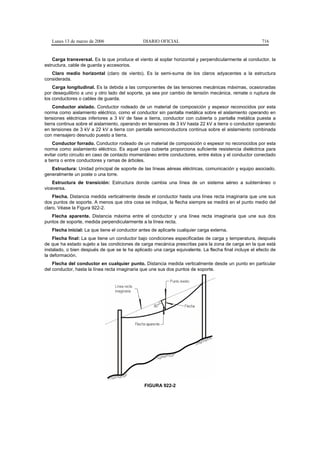 Lunes 13 de marzo de 2006                   DIARIO OFICIAL                                          716


    Carga transversal. Es la que produce el viento al soplar horizontal y perpendicularmente al conductor, la
estructura, cable de guarda y accesorios.
   Claro medio horizontal (claro de viento). Es la semi-suma de los claros adyacentes a la estructura
considerada.
    Carga longitudinal. Es la debida a las componentes de las tensiones mecánicas máximas, ocasionadas
por desequilibrio a uno y otro lado del soporte, ya sea por cambio de tensión mecánica, remate o ruptura de
los conductores o cables de guarda.
     Conductor aislado. Conductor rodeado de un material de composición y espesor reconocidos por esta
norma como aislamiento eléctrico, como el conductor sin pantalla metálica sobre el aislamiento operando en
tensiones eléctricas inferiores a 3 kV de fase a tierra, conductor con cubierta o pantalla metálica puesta a
tierra continua sobre el aislamiento, operando en tensiones de 3 kV hasta 22 kV a tierra o conductor operando
en tensiones de 3 kV a 22 kV a tierra con pantalla semiconductora continua sobre el aislamiento combinada
con mensajero desnudo puesto a tierra.
    Conductor forrado. Conductor rodeado de un material de composición o espesor no reconocidos por esta
norma como aislamiento eléctrico. Es aquel cuya cubierta proporciona suficiente resistencia dieléctrica para
evitar corto circuito en caso de contacto momentáneo entre conductores, entre éstos y el conductor conectado
a tierra o entre conductores y ramas de árboles.
   Estructura: Unidad principal de soporte de las líneas aéreas eléctricas, comunicación y equipo asociado,
generalmente un poste o una torre.
    Estructura de transición: Estructura donde cambia una línea de un sistema aéreo a subterráneo o
viceversa.
    Flecha. Distancia medida verticalmente desde el conductor hasta una línea recta imaginaria que une sus
dos puntos de soporte. A menos que otra cosa se indique, la flecha siempre se medirá en el punto medio del
claro. Véase la Figura 922-2.
   Flecha aparente. Distancia máxima entre el conductor y una línea recta imaginaria que une sus dos
puntos de soporte, medida perpendicularmente a la línea recta.
   Flecha inicial: La que tiene el conductor antes de aplicarle cualquier carga externa.
    Flecha final: La que tiene un conductor bajo condiciones especificadas de carga y temperatura, después
de que ha estado sujeto a las condiciones de carga mecánica prescritas para la zona de carga en la que está
instalado, o bien después de que se le ha aplicado una carga equivalente. La flecha final incluye el efecto de
la deformación.
    Flecha del conductor en cualquier punto. Distancia medida verticalmente desde un punto en particular
del conductor, hasta la línea recta imaginaria que une sus dos puntos de soporte.




                                               FIGURA 922-2
 