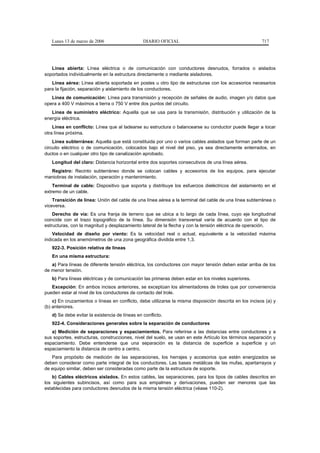 Lunes 13 de marzo de 2006                    DIARIO OFICIAL                                           717




   Línea abierta: Línea eléctrica o de comunicación con conductores desnudos, forrados o aislados
soportados individualmente en la estructura directamente o mediante aisladores.
   Línea aérea: Línea abierta soportada en postes u otro tipo de estructuras con los accesorios necesarios
para la fijación, separación y aislamiento de los conductores.
   Línea de comunicación: Línea para transmisión y recepción de señales de audio, imagen y/o datos que
opera a 400 V máximos a tierra o 750 V entre dos puntos del circuito.
   Línea de suministro eléctrico: Aquella que se usa para la transmisión, distribución y utilización de la
energía eléctrica.
    Línea en conflicto: Línea que al ladearse su estructura o balancearse su conductor puede llegar a tocar
otra línea próxima.
    Línea subterránea: Aquella que está constituida por uno o varios cables aislados que forman parte de un
circuito eléctrico o de comunicación, colocados bajo el nivel del piso, ya sea directamente enterrados, en
ductos o en cualquier otro tipo de canalización aprobado.
   Longitud del claro: Distancia horizontal entre dos soportes consecutivos de una línea aérea.
  Registro: Recinto subterráneo donde se colocan cables y accesorios de los equipos, para ejecutar
maniobras de instalación, operación y mantenimiento.
    Terminal de cable: Dispositivo que soporta y distribuye los esfuerzos dieléctricos del aislamiento en el
extremo de un cable.
    Transición de línea: Unión del cable de una línea aérea a la terminal del cable de una línea subterránea o
viceversa.
    Derecho de vía: Es una franja de terreno que se ubica a lo largo de cada línea, cuyo eje longitudinal
coincide con el trazo topográfico de la línea. Su dimensión transversal varía de acuerdo con el tipo de
estructuras, con la magnitud y desplazamiento lateral de la flecha y con la tensión eléctrica de operación.
    Velocidad de diseño por viento: Es la velocidad real o actual, equivalente a la velocidad máxima
indicada en los anemómetros de una zona geográfica dividida entre 1,3.
   922-3. Posición relativa de líneas
   En una misma estructura:
   a) Para líneas de diferente tensión eléctrica, los conductores con mayor tensión deben estar arriba de los
de menor tensión.
   b) Para líneas eléctricas y de comunicación las primeras deben estar en los niveles superiores.
   Excepción: En ambos incisos anteriores, se exceptúan los alimentadores de troles que por conveniencia
pueden estar al nivel de los conductores de contacto del trole.
    c) En cruzamientos o líneas en conflicto, debe utilizarse la misma disposición descrita en los incisos (a) y
(b) anteriores.
   d) Se debe evitar la existencia de líneas en conflicto.
   922-4. Consideraciones generales sobre la separación de conductores
   a) Medición de separaciones y espaciamientos. Para referirse a las distancias entre conductores y a
sus soportes, estructuras, construcciones, nivel del suelo, se usan en este Artículo los términos separación y
espaciamiento. Debe entenderse que una separación es la distancia de superficie a superficie y un
espaciamiento la distancia de centro a centro.
   Para propósito de medición de las separaciones, los herrajes y accesorios que estén energizados se
deben considerar como parte integral de los conductores. Las bases metálicas de las mufas, apartarrayos y
de equipo similar, deben ser consideradas como parte de la estructura de soporte.
    b) Cables eléctricos aislados. En estos cables, las separaciones, para los tipos de cables descritos en
los siguientes subincisos, así como para sus empalmes y derivaciones, pueden ser menores que las
establecidas para conductores desnudos de la misma tensión eléctrica (véase 110-2).
 