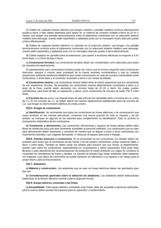 Lunes 13 de marzo de 2006                   DIARIO OFICIAL                                            718


    1) Cables de cualquier tensión eléctrica que tengan cubierta o pantalla metálica continua efectivamente
puesta a tierra, o bien cables diseñados para operar en un sistema de conexión múltiple a tierra de 22 kV o
menos, que tengan una pantalla semiconductora sobre el aislamiento combinada con un adecuado sistema
metálico para descarga, cuando estén soportados y cableados junto con un mensajero neutro desnudo puesto
a tierra efectivamente.
   2) Cables de cualquier tensión eléctrica no incluidos en el subinciso anterior, que tengan una pantalla
semiconductora continua sobre el aislamiento combinada con un adecuado sistema metálico para descarga,
cuando estén soportados y cableados junto con un mensajero desnudo puesto a tierra efectivamente.
    3) Cables aislados sin pantalla sobre el aislamiento, que operen a tensiones eléctricas no-mayores a 5 kV
entre fases, o a 2,9 kV de fase a tierra.
    c) Conductores forrados. Los conductores forrados deben ser considerados como desnudos para todos
los requisitos de separaciones.
   El espaciamiento para conductores forrados puede ser menor que el mínimo requerido para conductores
desnudos, siempre y cuando sean propiedad de la misma empresa suministradora y que su cubierta
proporcione suficiente resistencia dieléctrica para evitar cortocircuitos en caso de contacto momentáneo entre
conductores, o entre éstos y el conductor conectado a tierra o con ramas de árboles.
    d) Conductores neutros. Los conductores neutros deben tener la misma separación que los conductores
de sus respectivos circuitos. Se exceptúan los conductores neutros efectivamente conectados a tierra a lo
largo de la línea, cuando estén asociados con circuitos hasta de 22 kV a tierra, los cuales pueden
considerarse, para fines de fijar su separación y altura, como conductores de circuitos de hasta 750 V entre
fases.
    e) Circuitos de c.a. o c.c. Las disposiciones de este Artículo son aplicables tanto a circuitos de c.a. como
de c.c. En los circuitos de c.c. se deben aplicar las mismas separaciones establecidas para los circuitos de
c.a., que tengan la misma tensión eléctrica de cresta a tierra.
   922-5. Arreglo de conductores
    a) Identificación. Se recomienda que todos los conductores de líneas eléctricas y de comunicación que
vayan tendidos en las mismas estructuras, conserven una misma posición en todo su trayecto y de ser
posible, se marquen en algunos de los soportes para complementar su identificación. Esto no prohíbe la
transposición sistemática de los conductores.
    b) Conexiones y derivaciones. Las conexiones, derivaciones y equipos de líneas aéreas deben estar
libres de obstáculos para que sean fácilmente accesibles al personal calificado. Los conductores que se usen
para derivaciones deben soportarse y colocarse de manera que no lleguen a tocar a otros conductores, por
movimientos laterales o por colgarse demasiado, ni reduzcan el espacio para subir a trabajar.
     922-6. Arboles próximos a conductores. En la proximidad de los conductores, los árboles deben ser
podados para evitar que el movimiento de las ramas o de los propios conductores, pueda ocasionar fallas a
tierra o entre fases. También se deben podar los árboles para prevenir que sus ramas, al desprenderse,
puedan caer sobre los conductores, especialmente en cruzamientos y claros adyacentes. Esta poda debe
llevarse a cabo atendiendo las recomendaciones de protección al medio ambiente con objeto de combinar la
necesidad de coexistencia de líneas y árboles. La siembra de árboles bajo líneas existentes debe realizarse
con especies cuya altura de crecimiento se pueda mantener sin afectación a su aspecto y sin riesgo para el
propio árbol o para la línea existente.
   922-7. Aisladores
   a) Material y construcción. Los aisladores que se usen en líneas eléctricas deben ser aprobados para
ese uso.
   b) Consideraciones generales sobre la selección de aisladores. Los aisladores deben seleccionase
basándose en la tensión eléctrica nominal a plena carga del circuito.
   922-8. Equipo eléctrico conectado a las líneas
   a) Accesibilidad. Todo equipo eléctrico conectado a las líneas, debe ser accesible a personas calificadas,
para lo cual se deben proveer los espacios para su operación y mantenimiento.
 