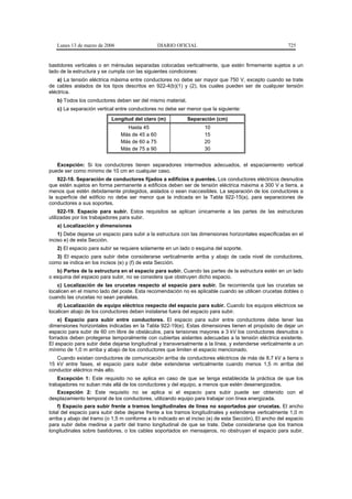 Lunes 13 de marzo de 2006                    DIARIO OFICIAL                                           725


bastidores verticales o en ménsulas separadas colocadas verticalmente, que estén firmemente sujetos a un
lado de la estructura y se cumpla con las siguientes condiciones:
    a) La tensión eléctrica máxima entre conductores no debe ser mayor que 750 V, excepto cuando se trate
de cables aislados de los tipos descritos en 922-4(b)(1) y (2), los cuales pueden ser de cualquier tensión
eléctrica.
   b) Todos los conductores deben ser del mismo material.
   c) La separación vertical entre conductores no debe ser menor que la siguiente:
                           Longitud del claro (m)           Separación (cm)
                                 Hasta 45                           10
                               Más de 45 a 60                       15
                               Más de 60 a 75                       20
                               Más de 75 a 90                       30


   Excepción: Si los conductores tienen separadores intermedios adecuados, el espaciamiento vertical
puede ser como mínimo de 10 cm en cualquier caso.
    922-18. Separación de conductores fijados a edificios o puentes. Los conductores eléctricos desnudos
que estén sujetos en forma permanente a edificios deben ser de tensión eléctrica máxima a 300 V a tierra, a
menos que estén debidamente protegidos, aislados o sean inaccesibles. La separación de los conductores a
la superficie del edificio no debe ser menor que la indicada en la Tabla 922-15(a), para separaciones de
conductores a sus soportes.
     922-19. Espacio para subir. Estos requisitos se aplican únicamente a las partes de las estructuras
utilizadas por los trabajadores para subir.
   a) Localización y dimensiones
    1) Debe dejarse un espacio para subir a la estructura con las dimensiones horizontales especificadas en el
inciso e) de esta Sección.
   2) El espacio para subir se requiere solamente en un lado o esquina del soporte.
   3) El espacio para subir debe considerarse verticalmente arriba y abajo de cada nivel de conductores,
como se indica en los incisos (e) y (f) de esta Sección.
   b) Partes de la estructura en el espacio para subir. Cuando las partes de la estructura estén en un lado
o esquina del espacio para subir, no se considera que obstruyen dicho espacio.
    c) Localización de las crucetas respecto al espacio para subir. Se recomienda que las crucetas se
localicen en el mismo lado del poste. Esta recomendación no es aplicable cuando se utilicen crucetas dobles o
cuando las crucetas no sean paralelas.
    d) Localización de equipo eléctrico respecto del espacio para subir. Cuando los equipos eléctricos se
localicen abajo de los conductores deben instalarse fuera del espacio para subir.
    e) Espacio para subir entre conductores. El espacio para subir entre conductores debe tener las
dimensiones horizontales indicadas en la Tabla 922-19(e). Estas dimensiones tienen el propósito de dejar un
espacio para subir de 60 cm libre de obstáculos, para tensiones mayores a 3 kV los conductores desnudos o
forrados deben protegerse temporalmente con cubiertas aislantes adecuadas a la tensión eléctrica existente.
El espacio para subir debe dejarse longitudinal y transversalmente a la línea, y extenderse verticalmente a un
mínimo de 1,0 m arriba y abajo de los conductores que limiten el espacio mencionado.
   Cuando existan conductores de comunicación arriba de conductores eléctricos de más de 8,7 kV a tierra o
15 kV entre fases, el espacio para subir debe extenderse verticalmente cuando menos 1,5 m arriba del
conductor eléctrico más alto.
    Excepción 1: Este requisito no se aplica en caso de que se tenga establecida la práctica de que los
trabajadores no suban más allá de los conductores y del equipo, a menos que estén desenergizados.
   Excepción 2: Este requisito no se aplica si el espacio para subir puede ser obtenido con el
desplazamiento temporal de los conductores, utilizando equipo para trabajar con línea energizada.
    f) Espacio para subir frente a tramos longitudinales de línea no soportados por crucetas. El ancho
total del espacio para subir debe dejarse frente a los tramos longitudinales y extenderse verticalmente 1,0 m
arriba y abajo del tramo (o 1,5 m conforme a lo indicado en el inciso (e) de esta Sección). El ancho del espacio
para subir debe medirse a partir del tramo longitudinal de que se trate. Debe considerarse que los tramos
longitudinales sobre bastidores, o los cables soportados en mensajeros, no obstruyan el espacio para subir,
 