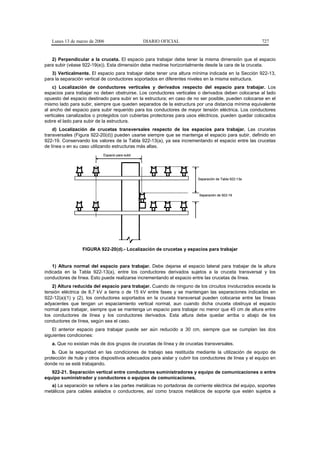 Lunes 13 de marzo de 2006                     DIARIO OFICIAL                                         727


   2) Perpendicular a la cruceta. El espacio para trabajar debe tener la misma dimensión que el espacio
para subir (véase 922-19(e)). Esta dimensión debe medirse horizontalmente desde la cara de la cruceta.
   3) Verticalmente. El espacio para trabajar debe tener una altura mínima indicada en la Sección 922-13,
para la separación vertical de conductores soportados en diferentes niveles en la misma estructura.
    c) Localización de conductores verticales y derivados respecto del espacio para trabajar. Los
espacios para trabajar no deben obstruirse. Los conductores verticales o derivados deben colocarse al lado
opuesto del espacio destinado para subir en la estructura; en caso de no ser posible, pueden colocarse en el
mismo lado para subir, siempre que queden separados de la estructura por una distancia mínima equivalente
al ancho del espacio para subir requerido para los conductores de mayor tensión eléctrica. Los conductores
verticales canalizados o protegidos con cubiertas protectoras para usos eléctricos, pueden quedar colocados
sobre el lado para subir de la estructura.
    d) Localización de crucetas transversales respecto de los espacios para trabajar. Las crucetas
transversales (Figura 922-20(d)) pueden usarse siempre que se mantenga el espacio para subir, definido en
922-19. Conservando los valores de la Tabla 922-13(a), ya sea incrementando el espacio entre las crucetas
de línea o en su caso utilizando estructuras más altas.
                            Espacio para subir




                                                                         Separación de Tabla 922-13a



                                                                          Separación de 922-19




                  FIGURA 922-20(d).- Localización de crucetas y espacios para trabajar


    1) Altura normal del espacio para trabajar. Debe dejarse el espacio lateral para trabajar de la altura
indicada en la Tabla 922-13(a), entre los conductores derivados sujetos a la cruceta transversal y los
conductores de línea. Esto puede realizarse incrementando el espacio entre las crucetas de línea.
    2) Altura reducida del espacio para trabajar. Cuando de ninguno de los circuitos involucrados exceda la
tensión eléctrica de 8,7 kV a tierra o de 15 kV entre fases y se mantengan las separaciones indicadas en
922-12(a)(1) y (2), los conductores soportados en la cruceta transversal pueden colocarse entre las líneas
adyacentes que tengan un espaciamiento vertical normal, aun cuando dicha cruceta obstruya el espacio
normal para trabajar, siempre que se mantenga un espacio para trabajar no menor que 45 cm de altura entre
los conductores de línea y los conductores derivados. Esta altura debe quedar arriba o abajo de los
conductores de línea, según sea el caso.
    El anterior espacio para trabajar puede ser aún reducido a 30 cm, siempre que se cumplan las dos
siguientes condiciones:
   a. Que no existan más de dos grupos de crucetas de línea y de crucetas transversales.
    b. Que la seguridad en las condiciones de trabajo sea restituida mediante la utilización de equipo de
protección de hule y otros dispositivos adecuados para aislar y cubrir los conductores de línea y el equipo en
donde no se esté trabajando.
   922-21. Separación vertical entre conductores suministradores y equipo de comunicaciones o entre
equipo suministrador y conductores o equipos de comunicaciones.
   a) La separación se refiere a las partes metálicas no portadoras de corriente eléctrica del equipo, soportes
metálicos para cables aislados o conductores, así como brazos metálicos de soporte que estén sujetos a
 