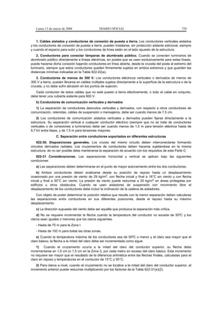Lunes 13 de marzo de 2006                    DIARIO OFICIAL                                            729


    1. Cables aislados y conductores de conexión de puesta a tierra. Los conductores verticales aislados
y los conductores de conexión de puesta a tierra, pueden instalarse, sin protección aislante adicional, siempre
y cuando el espacio para subir y los conductores de línea estén en el lado opuesto de la estructura.
    2. Conductores para conectar lámparas de alumbrado público. Cuando se conecten luminarios de
alumbrado público directamente a líneas eléctricas, en postes que se usen exclusivamente para estas líneas,
puede hacerse dicha conexión bajando conductores en línea abierta, desde la cruceta del poste al extremo del
luminario, siempre que estos conductores queden firmemente sujetos en ambos extremos y que guarden las
distancias mínimas indicadas en la Tabla 922-22(a).
   3. Conductores de menos de 300 V. Los conductores eléctricos verticales o derivados de menos de
300 V a tierra, pueden llevarse en cables múltiples sujetos directamente a la superficie de la estructura o de la
cruceta, y no debe sufrir abrasión en los puntos de sujeción.
   Cada conductor de estos cables que no esté puesto a tierra efectivamente, o todo el cable en conjunto,
debe tener una cubierta aislante para 600 V.
   b) Conductores de comunicación verticales y derivados
   1) La separación de conductores desnudos verticales y derivados, con respecto a otros conductores de
comunicación, retenidas, cables de suspensión o mensajeros, debe ser cuando menos de 7,5 cm.
    2) Los conductores de comunicación aislados verticales y derivados pueden fijarse directamente a la
estructura. Su separación vertical a cualquier conductor eléctrico (siempre que no se trate de conductores
verticales o de conexiones a luminarios) debe ser cuando menos de 1,0 m para tensión eléctrica hasta de
8,7 kV entre fases, y de 1,5 m para tensiones mayores.
                 C. Separación entre conductores soportados en diferentes estructuras
    922-30. Disposiciones generales. Los cruces del mismo circuito deben interconectarse formando
circuitos derivados radiales. Los cruzamientos de conductores deben hacerse sujetándose en la misma
estructura; de no ser posible debe mantenerse la separación de acuerdo con los requisitos de esta Parte C.
   922-31 Consideraciones. Las separaciones horizontal y vertical se aplican bajo las siguientes
condiciones:
   a) Las separaciones deben determinarse en el punto de mayor acercamiento entre los dos conductores.
    b) Ambos conductores deben analizarse desde su posición de reposo hasta un desplazamiento
ocasionado por una presión de viento de 29 kg/m2, con flecha inicial y final a 16°C sin viento y con flecha
inicial y final a 50°C sin viento. La presión de viento puede reducirse a 20 kg/m2 en áreas protegidas por
edificios u otros obstáculos. Cuando se usen aisladores de suspensión con movimiento libre el
desplazamiento de los conductores debe incluir la inclinación de la cadena de aisladores.
   Con objeto de poder determinar la posición relativa que resulte con la menor separación deben calcularse
las separaciones entre conductores en sus diferentes posiciones, desde el reposo hasta su máximo
desplazamiento.
   c) La dirección supuesta del viento debe ser aquélla que produzca la separación más crítica.
    d) No se requiere incrementar la flecha cuando la temperatura del conductor no exceda de 50ºC y los
claros sean iguales o menores que los claros siguientes.
   - Hasta de 75 m para la Zona I
   - Hasta de 100 m para todas las otras zonas.
    e) Cuando la temperatura máxima de los conductores sea de 50ºC o menor y el claro sea mayor que el
claro básico, la flecha a la mitad del claro debe ser incrementada como sigue:
    1) Cuando el cruzamiento ocurra a la mitad del claro del conductor superior, su flecha debe
incrementarse en 1,0 cm (o 1,5 cm en la Zona I), por cada metro en exceso del claro básico. Este incremento
no requiere ser mayor que el resultado de la diferencia aritmética entre las flechas finales, calculadas para el
claro en reposo y temperaturas en el conductor de 15°C y 50°C.
    2) Para claros a nivel, cuando el cruzamiento no se localice a la mitad del claro del conductor superior, el
incremento anterior puede reducirse multiplicando por los factores de la Tabla 922-31(e)(2).
 