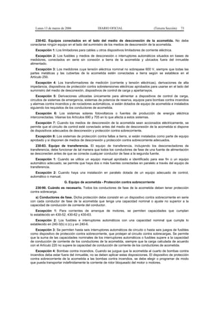 Lunes 13 de marzo de 2006                   DIARIO OFICIAL                          (Tercera Sección)   73


   230-82. Equipos conectados en el lado del medio de desconexión de la acometida. No debe
conectarse ningún equipo en el lado del suministro de los medios de desconexión de la acometida.
   Excepción 1: Los limitadores para cables u otros dispositivos limitadores de corriente eléctrica.
    Excepción 2: Los fusibles y medios de desconexión o interruptores automáticos situados en bases de
medidores, conectados en serie sin conexión a tierra de la acometida y ubicados fuera del inmueble
alimentado.
    Excepción 3: Los medidores cuya tensión eléctrica nominal no sobrepase 600 V, siempre que todas las
partes metálicas y las cubiertas de la acometida estén conectadas a tierra según se establece en el
Artículo 250.
   Excepción 4: Los transformadores de medición (corriente y tensión eléctricas), derivaciones de alta
impedancia, dispositivos de protección contra sobretensiones eléctricas aprobados para usarse en el lado del
suministro del medio de desconexión, dispositivos de control de carga y apartarrayos.
    Excepción 5: Derivaciones utilizadas únicamente para alimentar a dispositivos de control de carga,
circuitos de sistemas de emergencia, sistemas de potencia de reserva, equipos para bombas contra incendios
y alarmas contra incendios y de rociadores automáticos, si están dotados de equipo de acometida e instalados
siguiendo los requisitos de los conductores de acometida.
    Excepción 6: Los sistemas solares fotovoltaicos o fuentes de producción de energía eléctrica
interconectadas. Véanse los Artículos 690 y 705 en lo que afecta a estos sistemas.
   Excepción 7: Cuando los medios de desconexión de la acometida sean accionados eléctricamente, se
permite que el circuito de control esté conectado antes del medio de desconexión de la acometida si dispone
de dispositivos adecuados de desconexión y protección contra sobrecorriente.
   Excepción 8: Los sistemas de protección contra fallas a tierra, si están instalados como parte de equipo
aprobado y si disponen de medios de desconexión y protección contra sobrecorriente adecuados.
    230-83. Equipo de transferencia. El equipo de transferencia, incluyendo los desconectadores de
transferencia, debe funcionar de tal manera que todos los conductores de fase de una fuente de alimentación
se desconecten antes de que se conecte cualquier conductor de fase a la segunda fuente.
    Excepción 1: Cuando se utilice un equipo manual aprobado e identificado para ese fin o un equipo
automático adecuado, se permite que haya dos o más fuentes conectadas en paralelo a través del equipo de
transferencia.
   Excepción 2: Cuando haya una instalación en paralelo dotada de un equipo adecuado de control,
automático o manual.
                       G. Equipo de acometida - Protección contra sobrecorriente
   230-90. Cuándo es necesario. Todos los conductores de fase de la acometida deben tener protección
contra sobrecarga.
   a) Conductores de fase. Dicha protección debe consistir en un dispositivo contra sobrecorriente en serie
con cada conductor de fase de la acometida que tenga una capacidad nominal o ajuste no superior a la
capacidad de conducción de corriente del conductor.
    Excepción 1: Para corrientes de arranque de motores, se permiten capacidades que cumplan
lo establecido en 430-52, 430-62 y 430-63.
   Excepción 2: Los fusibles e interruptores automáticos con una capacidad nominal que cumpla lo
establecido en 240-3(b) o (c) y en 240-6.
   Excepción 3: Se permiten hasta seis interruptores automáticos de circuito o hasta seis juegos de fusibles
como dispositivo de protección contra sobrecorriente, que protejan al circuito contra sobrecargas. Se permite
que la suma de las capacidades nominales de los interruptores automáticos o fusibles supere a la capacidad
de conducción de corriente de los conductores de la acometida, siempre que la carga calculada de acuerdo
con el Artículo 220 no supere la capacidad de conducción de corriente de los conductores de acometida.
    Excepción 4: Bombas contra incendios. Cuando se juzgue que la acometida al cuarto de bombas contra
incendios deba estar fuera del inmueble, no se deben aplicar estas disposiciones. El dispositivo de protección
contra sobrecorriente de la acometida a las bombas contra incendios, se debe elegir o programar de modo
que pueda transportar indefinidamente la corriente de rotor bloqueado del motor o motores.
 