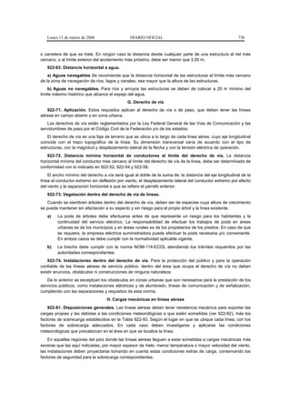 Lunes 13 de marzo de 2006                   DIARIO OFICIAL                                            736


o carretera de que se trate. En ningún caso la distancia desde cualquier parte de una estructura al riel más
cercano, o al límite exterior del acotamiento más próximo, debe ser menor que 3,50 m.
   922-63. Distancia horizontal a agua.
    a) Aguas navegables Se recomienda que la distancia horizontal de las estructuras al límite más cercano
de la zona de navegación de ríos, lagos y canales, sea mayor que la altura de las estructuras.
    b) Aguas no navegables. Para ríos y arroyos las estructuras se deben de colocar a 20 m mínimo del
límite máximo histórico que alcance el espejo del agua.
                                              G. Derecho de vía
   922-71. Aplicación. Estos requisitos aplican al derecho de vía o de paso, que deben tener las líneas
aéreas en campo abierto y en zona urbana.
   Los derechos de vía están reglamentados por la Ley Federal General de las Vías de Comunicación y las
servidumbres de paso por el Código Civil de la Federación y/o de los estados.
    El derecho de vía es una faja de terreno que se ubica a lo largo de cada línea aérea, cuyo eje longitudinal
coincide con el trazo topográfico de la línea. Su dimensión transversal varía de acuerdo con el tipo de
estructuras, con la magnitud y desplazamiento lateral de la flecha y con la tensión eléctrica de operación.
    922-72. Distancia mínima horizontal de conductores al límite del derecho de vía. La distancia
horizontal mínima del conductor más cercano al límite del derecho de vía de la línea, debe ser determinada de
conformidad con lo indicado en 922-52, 922-54 y 922-56.
    El ancho mínimo del derecho a vía será igual al doble de la suma de: la distancia del eje longitudinal de la
línea al conductor extremo sin deflexión por viento, el desplazamiento lateral del conductor extremo por efecto
del viento y la separación horizontal a que se refiere el párrafo anterior.
   922-73. Vegetación dentro del derecho de vía de líneas.
   Cuando se siembren árboles dentro del derecho de vía, deben ser de especies cuya altura de crecimiento
se pueda mantener sin afectación a su aspecto y sin riesgo para el propio árbol y la línea existente.
   a)    La poda de árboles debe efectuarse antes de que represente un riesgo para los habitantes y la
         continuidad del servicio eléctrico. La responsabilidad de efectuar los trabajos de poda en áreas
         urbanas es de los municipios y en áreas rurales es de los propietarios de los predios. En caso de que
         se requiera, la empresa eléctrica suministradora puede efectuar la poda necesaria y/o conveniente.
         En ambos casos se debe cumplir con la normatividad aplicable vigente.
   b)    La brecha debe cumplir con la norma NOM-114-ECOL atendiendo los trámites requeridos por las
         autoridades correspondientes.
    922-74. Instalaciones dentro del derecho de vía. Para la protección del público y para la operación
confiable de las líneas aéreas de servicio público, dentro del área que ocupa el derecho de vía no deben
existir anuncios, obstáculos ni construcciones de ninguna naturaleza.
   De lo anterior se exceptúan los obstáculos en zonas urbanas que son necesarios para la prestación de los
servicios públicos, como instalaciones eléctricas y de alumbrado, líneas de comunicación y de señalización,
cumpliendo con las separaciones y requisitos de esta norma.
                                   H. Cargas mecánicas en líneas aéreas
    922-81. Disposiciones generales. Las líneas aéreas deben tener resistencia mecánica para soportar las
cargas propias y las debidas a las condiciones meteorológicas a que estén sometidas (ver 922-82), más los
factores de sobrecarga establecidos en la Tabla 922-93. Según el lugar en que se ubique cada línea, con los
factores de sobrecarga adecuados. En cada caso deben investigarse y aplicarse las condiciones
meteorológicas que prevalezcan en el área en que se localice la línea.
    En aquellas regiones del país donde las líneas aéreas lleguen a estar sometidas a cargas mecánicas más
severas que las aquí indicadas, por mayor espesor de hielo, menor temperatura o mayor velocidad del viento,
las instalaciones deben proyectarse tomando en cuenta estas condiciones extras de carga, conservando los
factores de seguridad para la sobrecarga correspondientes.
 
