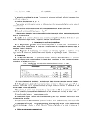 Lunes 13 de marzo de 2006                   DIARIO OFICIAL                                           740


   e) Aplicación simultánea de cargas. Para obtener la resistencia debida a la aplicación de cargas, debe
considerarse lo siguiente:
   1) Líneas de tensiones hasta de 34,5 kV
   - Para calcular la resistencia transversal se debe considerar las cargas vertical y transversal actuando
simultáneamente.
   - Para calcular la resistencia longitudinal debe considerarse solamente la carga longitudinal.
   2) Líneas de tensiones eléctricas mayores a 34,5 kV
   - Para calcular la resistencia mecánica se deben considerar las cargas vertical, transversal y longitudinal
actuando simultáneamente.
   Excepción: En el caso de ruptura de cables en estructuras tipo H semiflexibles, donde deben consi-
derarse solamente las cargas vertical y longitudinal actuando simultáneamente.
                                I. Clases de construcción en líneas aéreas
    922-91. Disposiciones generales. Los materiales empleados en la construcción y mantenimiento de
líneas deben cumplir con los factores de sobrecarga y otros requisitos de 922-93 a 922-94, según el grado de
resistencia mecánica requerida.
   922-93. Requisitos de materiales y componentes. Los materiales empleados en las líneas aéreas,
según la clase de construcción, deben cumplir con los requisitos de seguridad que se citan a continuación:
   a) Conductores
   1) Tamaño nominal mínimo. Los conductores eléctricos mínimos a utilizar deben tener una resistencia
nominal a la ruptura y un diámetro exterior equivalente a los conductores de cobre semiduro indicados a
continuación en la Tabla 922-93(a)(1).
                TABLA 922-93 (a)(1).- Tamaño nominal mínimo de conductores de cobre

                               Conductores:                     Tamaño nominal mm2 ( AWG)
                                                                  Clase A       Clase B
              Eléctricos
              Línea abierta                                         13,3 (6)          8,37(8)
              Acometidas de hasta 750 V a tierra                   3,31 (12)         3,31 (12)
              De comunicación en claros máximos de 50 m            5,26 (10)         3,31 (12)


   Los conductores deben ser resistentes a la corrosión que pueda provocar el ambiente donde se instalen.
    2) Flechas y tensiones. La tensión mecánica máxima del conductor no debe ser mayor que el 60% de su
resistencia nominal a la ruptura, bajo las condiciones de cargas mecánicas indicadas en la Parte H de este
Artículo, para la zona en que se instale.
    Adicionalmente, la tensión inicial del conductor no debe exceder de 35% de la resistencia nominal a la
ruptura del conductor y la tensión final no debe exceder de 25%; ambos a 15°C sin carga de viento y hielo.
   3) Empalmes, derivaciones y accesorios de remate
   a. Los empalmes sujetos a tensión mecánica deben tener igual o mayor resistencia mecánica que la del
conductor en que se instale.
   b. Las derivaciones no deben debilitar la resistencia mecánica de los conductores en el punto de conexión.
    c. Los accesorios de remate y los herrajes de sujeción deben soportar la tensión máxima resultante de la
aplicación de las cargas indicadas en la Parte H de este Artículo, multiplicadas por un factor de sobrecarga de
1,65.
   b) Cables de guarda de acero galvanizado
 