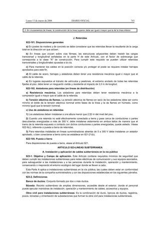 Lunes 13 de marzo de 2006                          DIARIO OFICIAL                                                   743



  2. En cruzamientos de líneas, la construcción de la línea superior debe ser igual o mayor que la de la línea inferior.


                                                       J. Retenidas
   922-101. Disposiciones generales
    a) En postes de madera y de concreto se debe considerar que las retenidas llevan la resultante de la carga
total en la dirección en que actúen.
    b) En líneas que crucen sobre vías férreas, las estructuras adyacentes deben resistir las cargas
transversal y longitudinal señaladas en la parte H de este Artículo, con el factor de sobrecarga que
corresponda a la clase "A" de construcción. Para cumplir este requisito se pueden utilizar retenidas
transversales y longitudinales opuestas a la vía.
   c) Para mantener los cables en la posición correcta y/o proteger el poste se requiere instalar herrajes
aprobados para este fin.
   d) El cable de acero, herrajes y aisladores deben tener una resistencia mecánica igual o mayor que el
cable de la retenida.
     e) En lugares expuestos al tránsito de vehículos y peatones, el extremo anclado de todas las retenidas
fijadas al piso, debe tener un resguardo visible y resistente al impacto de 2,0 m de longitud.
   922-102. Aisladores para retenidas (en líneas de distribución)
   a) Resistencia mecánica. Los aisladores para retenidas deben tener resistencia mecánica a la
compresión igual o mayor que el cable de la retenida.
   b) Tensión eléctrica de flameo. La tensión eléctrica de flameo en seco de los aisladores debe ser como
mínimo el doble de la tensión eléctrica nominal entre fases de la línea y la de flameo en húmedo, como
mínimo igual que la tensión nominal.
   c) Uso de aisladores en retenidas
   1) Los aisladores deben instalarse a una altura menor que 2,50 m del nivel del piso.
    2) Cuando una retenida no esté efectivamente conectada a tierra y pase cerca de conductores o partes
descubiertas energizadas a más de 300 V, debe instalarse aislamiento en ambos lados de manera que el
tramo de la retenida expuesto a contacto con dichos conductores o partes energizadas, quede aislado. Véase
922-9(c), referente a puesta a tierra de retenidas.
   3) Para retenidas instaladas en líneas suministradoras abiertas de 0 a 300 V debe instalarse un aislador
aprobado, o bien conectarse a tierra como se establece en 921-21(b).
   922-105. Puesta a tierra
   Para disposiciones de puesta a tierra, véase el Artículo 921.
                                      ARTICULO 923-LINEAS SUBTERRANEA
                     A. Instalación y aplicación de cables subterráneos en la vía pública
   923-1. Objetivo y Campo de aplicación. Este Artículo contiene requisitos mínimos de seguridad que
deben cumplir las instalaciones subterráneas para redes eléctricas de comunicación y sus equipos asociados,
para salvaguardar a las instalaciones y a las personas durante la instalación, operación y mantenimiento,
conservando o mejorando el entorno ecológico del lugar donde se lleven a cabo.
   Esta Parte A aplica a instalaciones subterráneas en la vía pública, las cuales deben estar en conformidad
con las normas de la compañía suministradora y con las disposiciones establecidas en los siguientes párrafos.
   923-2. Definiciones
   Banco de ductos: Conjunto formado por dos o más ductos.
   Bóveda: Recinto subterráneo de amplias dimensiones, accesible desde el exterior, donde el personal
puede ejecutar maniobras de instalación, operación y mantenimiento de cables, accesorios y equipos.
   Obra civil para instalaciones subterráneas: Es la combinación de ducto, bancos de ductos, registros,
pozos, bóvedas y cimentación de subestaciones que forman la obra civil para instalaciones subterráneas.
 