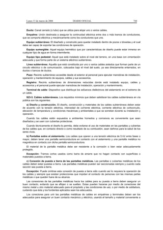 Lunes 13 de marzo de 2006                   DIARIO OFICIAL                                         744


   Ducto: Canal cerrado (o tubo) que se utiliza para alojar uno o varios cables.
   Empalme: Unión destinada a asegurar la continuidad eléctrica entre dos o más tramos de conductores,
que se comporta eléctrica y mecánicamente como los conductores que une.
   Equipo subterráneo: El diseñado y construido para quedar instalado dentro de pozos o bóvedas y el cual
debe ser capaz de soportar las condiciones de operación.
   Equipo sumergible: Aquel equipo hermético que por características de diseño puede estar inmerso en
cualquier tipo de agua en forma intermitente.
   Equipo tipo pedestal: Aquel que está instalado sobre el nivel del terreno, en una base con cimentación
adecuada y que forma parte de un sistema eléctrico subterráneo.
    Línea subterránea: Aquella que está constituida por uno o varios cables aislados que forman parte de un
circuito eléctrico o de comunicación, colocados bajo el nivel del suelo, ya sea directamente enterrados, en
ductos o bancos de ductos.
   Pozo: Recinto subterráneo accesible desde el exterior al personal para ejecutar maniobras de instalación,
operación y mantenimiento de equipos, cables y sus accesorios.
   Registro: Recinto subterráneo de dimensiones reducidas donde está instalado equipo, cables y
accesorios y el personal puede ejecutar maniobras de instalación, operación y mantenimiento.
   Terminal de cable: Dispositivo que distribuye los esfuerzos dieléctricos del aislamiento en el extremo de
un cable.
   923-3. Cables subterráneos. Los requisitos mínimos que deben satisfacer los cables subterráneos en vía
pública son los siguientes:
    a) Diseño y construcción. El diseño, construcción y materiales de los cables subterráneos deben estar
de acuerdo con la tensión eléctrica, intensidad de corriente eléctrica, corriente eléctrica de cortocircuito,
elevación de temperatura y condiciones mecánicas y ambientales a que se sometan durante su instalación y
operación.
    Cuando los cables estén expuestos a ambientes húmedos y corrosivos es conveniente que sean
diseñados y se usen con cubiertas protectoras.
    Cuando técnicamente el diseño lo permita, debe evitarse el uso de materiales en las pantallas y cubiertas
de los cables que, en contacto directo o como resultado de su combustión, sean dañinos para la salud de los
seres vivos.
  b) Pantallas sobre el aislamiento. Los cables que operen a una tensión eléctrica de 5 kV entre fases o
mayor, deben tener una pantalla semiconductora en contacto con el aislamiento y una pantalla metálica no
magnética en contacto con dicha pantalla semiconductora.
    El material de la pantalla metálica debe ser resistente a la corrosión o bien estar adecuadamente
protegido.
   Excepción: Tramos cortos usados como barra de amarre que no hagan contacto con superficies o
materiales puestos a tierra.
   c) Conexión de puesta a tierra de las pantallas metálicas. Las pantallas o cubiertas metálicas de los
cables deben estar puestas a tierra. Las pantallas metálicas pueden ser seccionadas siempre y cuando cada
sección sea puesta a tierra.
    Excepción: Puede omitirse esta conexión de puesta a tierra sólo cuando así lo requiera la operación de
los cables y siempre que existan protecciones que impidan el contacto de personas con las mismas partes
metálicas o que queden fuera de su alcance.
    Las conexiones de las pantallas metálicas hacia los cables para su puesta a tierra deben asegurar un
buen contacto, evitando que se aflojen o se suelten. Estas pueden hacerse por medio de conectores del
mismo metal u otro material adecuado para el propósito y las condiciones de uso, o por medio de soldadura,
cuidando que ésta y los fundentes aplicados sean los adecuados.
   Los conectores para unir las pantallas metálicas de cables en empalmes y terminales deben ser los
adecuados para asegurar un buen contacto mecánico y eléctrico, usando el tamaño y material conveniente a
 