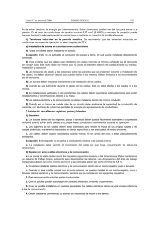 Lunes 13 de marzo de 2006                   DIARIO OFICIAL                                           745


fin de evitar pérdidas de energía por calentamientos. Estos conectores pueden ser del tipo para soldar o a
presión. En el caso de conductores de tamaño nominal 8,37 mm2 (8 AWG) y menores, la conexión puede
hacerse trenzando adecuadamente los conductores o mediante un conector de tornillo adecuado.
   d) Tensiones inducidas en la pantalla metálica. Se recomienda que las tensiones inducidas en
condiciones normales de operación no sean mayores de 55 V.
   e) Instalación de cables en canalizaciones subterráneas
   1) Todos los cables deben instalarse en ductos.
   Excepción: Esto no es aplicable al conductor de puesta a tierra, el cual puede instalarse directamente
enterrado.
    2) Debe evitarse que los cables sean doblados con radios menores al mínimo señalado por el fabricante
(en ningún caso este radio debe ser menor que 12 veces el diámetro externo del cable) durante su manejo,
instalación y operación.
    3) Las tensiones de jalado y las presiones sobre las paredes que se presenten durante la instalación de
los cables, no deben alcanzar valores que puedan dañar a los mismos. Deben limitarse a los recomendados
por el fabricante.
   4) Los ductos deben limpiarse previamente a la instalación de los cables.
   5) Cuando se use lubricante durante el jalado de los cables, éste no debe afectar a los cables ni a los
ductos.
   6) En instalaciones verticales o con pendientes, los cables deben soportarse adecuadamente para evitar
deslizamientos y deformaciones debido a su masa.
   7) Los cables eléctricos y de comunicación no deben instalarse dentro del mismo conducto.
    8) Cuando en un banco se instale más de un circuito debe analizarse la capacidad de conducción de
corriente, con el objeto de reducir las pérdidas de energía por agrupamiento de conductores.
   f) Instalación de cables en registros, pozos y bóvedas
   1) Soportes
    a. Los cables dentro de los registros, pozos o bóvedas deben quedar fácilmente accesibles y soportados
de forma que no sufran daño debido a su propia masa, curvaturas o movimientos durante su operación.
   b. Los soportes de los cables deben estar diseñados para resistir la masa de los propios cables y de
cargas dinámicas; mantenerlos separados en claros específicos y ser adecuados al medio ambiente.
    c. Los cables deben quedar soportados cuando menos 10 cm arriba del piso, o estar adecuadamente
protegidos.
   Excepción: Este requisito no se aplica a conductores neutros y de puesta a tierra.
   d. La instalación debe permitir el movimiento del cable sin que haya concentración de esfuerzos
destructivos.
   2) Separación entre cables eléctricos y de comunicación
    a. Los pozos de visita deben reunir los requisitos siguientes respecto a las dimensiones. Debe mantenerse
un espacio de trabajo limpio, suficiente para desempeñar las labores. Las dimensiones del área de trabajo
horizontales deben ser como mínimo de 0,9 m y las verticales deben ser como mínimo de 1,8 m.
   b. No deben instalarse cables eléctricos y de comunicación dentro de un mismo registro, pozo o bóveda.
   c. Cuando no sea posible cumplir con el punto anterior, se pueden instalar en un mismo registro, pozo o
bóveda, cables eléctricos y de comunicación, siempre que se cumpla con los siguientes requisitos:
   1. Que exista acuerdo entre las partes involucradas.
   2. Que los cables queden soportados en paredes diferentes, evitando cruzamientos.
    3. Si no es posible instalarlos en paredes separadas, los cables eléctricos deben ocupar niveles inferiores
a los de comunicación.
   4. Deben instalarse permitiendo su acceso sin necesidad de mover a los demás.
 