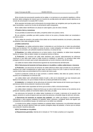 Lunes 13 de marzo de 2006                   DIARIO OFICIAL                                           747


    3) los circuitos de comunicación sacados de los cables, si no terminan en una estación repetidora u oficina
terminal, deben protegerse de manera que en el evento de una falla dentro del cable la tensión eléctrica en el
circuito de comunicación no exceda 400 V a tierra.
   4) los aparatos terminales para la alimentación de energía deben ser arreglados para que las partes vivas
sean inaccesibles, cuando los circuitos de alimentación estén energizados.
   5) los cables deben identificarse con placas en cada registro, pozo de visita o bóveda.
   i) Puesta a tierra y conexiones
   1) Las pantallas de aislamiento del cable y empalmes deben ser puestos a tierra.
   2) Las cubiertas y pantallas que estén puestas a tierra en los pozos y bóvedas deben ser conectadas a
una tierra común.
    3) Los cables de conexión y de puesta a tierra deben ser de material resistente a la corrosión y adecuados
al ambiente o bien estar protegidos de éste.
   j) Cables submarinos
    1) Trayectoria. Los cables submarinos deben ir enterrados en una trinchera de un metro de profundidad,
hasta que se alcancen 10 m de calado en zonas de arena, o estar protegidos con medias cañas de material
resistente a la corrosión y de suficiente resistencia mecánica, en zonas de roca.
   2) Empalmes. Los cables submarinos en su tramo marino, al ser instalados, no deben tener empalmes
hechos en campo. Sólo se deben instalar con empalmes hechos en fábrica.
    3) Protección. La armadura del cable debe diseñarse para soportar adecuadamente los esfuerzos
mecánicos a que debe estar sujeto el cable durante la instalación y operación. La armadura debe estar
protegida contra la corrosión para cumplir adecuadamente su función durante la vida útil del cable.
   Los cables de reserva deben almacenarse siguiendo las recomendaciones del fabricante.
   923-4. Estructuras de transición de líneas aéreas en vía pública a cables subterráneos o viceversa
   a) Protección. Las estructuras de transición de cables eléctricos deben estar provistas de una protección
mecánica que rodee completamente al cable hasta una altura mínima de 2,45 m sobre el nivel del suelo y
cuando menos hasta una profundidad de 30 cm dentro del mismo suelo.
   Cuando la protección conste de un tubo (conduit) o cubierta metálica, ésta debe ser puesta a tierra de
acuerdo con lo establecido en el Artículo 250.
     Los cables deben subir verticalmente desde el suelo y sólo con la desviación que sea necesaria para
fijarlos en la estructura, sin que se rebase el radio de curvatura permisible de los cables.
   b) Instalación. La instalación de las estructuras de transición debe hacerse de tal manera que el agua no
permanezca dentro de la protección mecánica de los cables.
   Los cables deben estar soportados de forma que se evite su daño o el de las terminales.
    Los cables deben instalarse o fijarse de forma que se evite el daño de los mismos en los extremos de la
protección mecánica, debido al movimiento relativo entre ésta y el cable.
   Las estructuras de transición de cables deben localizarse en el poste o estructura en la posición más
segura, teniendo en cuenta el espacio para que suban las personas y el posible riesgo de daño por vehículos.
    c) Estructuras de transición en equipos tipo pedestal. Los cables que lleguen a transformadores,
interruptores u otros equipos instalados en pedestal, deben colocarse y arreglarse dentro del registro que
corresponde a la acometida al equipo, de manera que no se dañen sus cubiertas.
   La entrada de los cables a equipos instalados en pedestal deben mantenerse a la profundidad adecuada
para su clase de tensión eléctrica hasta que queden protegidos abajo del pedestal, a menos que se coloque
una protección mecánica adecuada.
   923-5. Terminales en vía pública
   a) Disposiciones generales. Además de lo indicado en 110-14 debe cumplirse con lo siguiente:
 