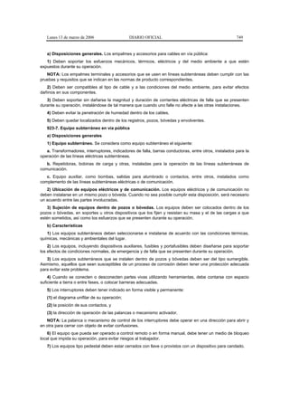 Lunes 13 de marzo de 2006                   DIARIO OFICIAL                                           749


   a) Disposiciones generales. Los empalmes y accesorios para cables en vía pública:
   1) Deben soportar los esfuerzos mecánicos, térmicos, eléctricos y del medio ambiente a que estén
expuestos durante su operación.
   NOTA: Los empalmes terminales y accesorios que se usen en líneas subterráneas deben cumplir con las
pruebas y requisitos que se indican en las normas de producto correspondientes.
   2) Deben ser compatibles al tipo de cable y a las condiciones del medio ambiente, para evitar efectos
dañinos en sus componentes.
   3) Deben soportar sin dañarse la magnitud y duración de corrientes eléctricas de falla que se presenten
durante su operación, instalándose de tal manera que cuando uno falle no afecte a las otras instalaciones.
   4) Deben evitar la penetración de humedad dentro de los cables.
   5) Deben quedar localizados dentro de los registros, pozos, bóvedas y envolventes.
   923-7. Equipo subterráneo en vía pública
   a) Disposiciones generales
   1) Equipo subterráneo. Se considera como equipo subterráneo el siguiente:
   a. Transformadores, interruptores, indicadores de falla, barras conductoras, entre otros, instalados para la
operación de las líneas eléctricas subterráneas.
   b. Repetidoras, bobinas de carga y otras, instaladas para la operación de las líneas subterráneas de
comunicación.
   c. Equipo auxiliar, como bombas, salidas para alumbrado o contactos, entre otros, instalados como
complemento de las líneas subterráneas eléctricas o de comunicación.
   2) Ubicación de equipos eléctricos y de comunicación. Los equipos eléctricos y de comunicación no
deben instalarse en un mismo pozo o bóveda. Cuando no sea posible cumplir esta disposición, será necesario
un acuerdo entre las partes involucradas.
   3) Sujeción de equipos dentro de pozos o bóvedas. Los equipos deben ser colocados dentro de los
pozos o bóvedas, en soportes u otros dispositivos que los fijen y resistan su masa y el de las cargas a que
estén sometidos, así como los esfuerzos que se presenten durante su operación.
   b) Características
   1) Los equipos subterráneos deben seleccionarse e instalarse de acuerdo con las condiciones térmicas,
químicas, mecánicas y ambientales del lugar.
    2) Los equipos, incluyendo dispositivos auxiliares, fusibles y portafusibles deben diseñarse para soportar
los efectos de condiciones normales, de emergencia y de falla que se presenten durante su operación.
   3) Los equipos subterráneos que se instalen dentro de pozos y bóvedas deben ser del tipo sumergible.
Asimismo, aquellos que sean susceptibles de un proceso de corrosión deben tener una protección adecuada
para evitar este problema.
    4) Cuando se conecten o desconecten partes vivas utilizando herramientas, debe contarse con espacio
suficiente a tierra o entre fases, o colocar barreras adecuadas.
   5) Los interruptores deben tener indicado en forma visible y permanente:
   (1) el diagrama unifilar de su operación;
   (2) la posición de sus contactos, y
   (3) la dirección de operación de las palancas o mecanismo activador.
   NOTA: La palanca o mecanismo de control de los interruptores debe operar en una dirección para abrir y
en otra para cerrar con objeto de evitar confusiones.
    6) El equipo que pueda ser operado a control remoto o en forma manual, debe tener un medio de bloqueo
local que impida su operación, para evitar riesgos al trabajador.
   7) Los equipos tipo pedestal deben estar cerrados con llave o provistos con un dispositivo para candado.
 