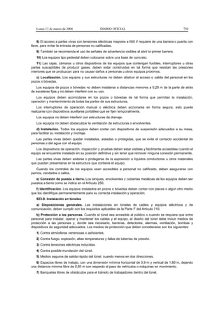 Lunes 13 de marzo de 2006                   DIARIO OFICIAL                                         750


    8) El acceso a partes vivas con tensiones eléctricas mayores a 600 V requiere de una barrera o puerta con
llave, para evitar la entrada de personas no calificadas.
   9) También se recomienda el uso de señales de advertencia visibles al abrir la primer barrera.
   10) Los equipos tipo pedestal deben colocarse sobre una base de concreto.
    11) Las cajas, cámaras u otros dispositivos de los equipos que contengan fusibles, interruptores u otras
partes susceptibles de producir gases, deben estar construidas en tal forma que resistan las presiones
interiores que se produzcan para no causar daños a personas u otros equipos próximos.
   c) Localización. Los equipos y sus estructuras no deben obstruir el acceso o salida del personal en los
pozos o bóvedas.
   Los equipos de pozos o bóvedas no deben instalarse a distancias menores a 0,20 m de la parte de atrás
de escaleras fijas y no deben interferir con su uso.
   Los equipos deben acomodarse en los pozos o bóvedas de tal forma que permitan la instalación,
operación y mantenimiento de todas las partes de sus estructuras.
    Los interruptores de operación manual o eléctrica deben accionarse en forma segura, esto puede
realizarse con dispositivos auxiliares portátiles que se fijen temporalmente.
   Los equipos no deben interferir con estructuras de drenaje.
   Los equipos no deben obstaculizar la ventilación de estructuras o envolventes.
   d) Instalación. Todos los equipos deben contar con dispositivos de suspensión adecuados a su masa,
para facilitar su instalación y montaje.
   Las partes vivas deben quedar instaladas, aisladas o protegidas, que se evite el contacto accidental de
personas o del agua con el equipo.
   Los dispositivos de operación, inspección y pruebas deben estar visibles y fácilmente accesibles cuando el
equipo se encuentre instalado en su posición definitiva y sin tener que remover ninguna conexión permanente.
   Las partes vivas deben aislarse o protegerse de la exposición a líquidos conductores u otros materiales
que puedan presentarse en la estructura que contiene el equipo.
   Cuando los controles de los equipos sean accesibles a personal no calificado, deben asegurarse con
pernos, candados o sellos.
   e) Conexión de puesta a tierra. Los tanques, envolventes y cubiertas metálicas de los equipos deben ser
puestos a tierra como se indica en el Artículo 250.
   f) Identificación. Los equipos instalados en pozos o bóvedas deben contar con placas o algún otro medio
que los identifique permanentemente para su correcta instalación y operación.
   923-8. Instalación en túneles
   a) Disposiciones generales. Las instalaciones en túneles de cables y equipos eléctricos y de
comunicación, deben cumplir con los requisitos aplicables de la Parte F del Artículo 710.
    b) Protección a las personas. Cuando el túnel sea accesible al público o cuando se requiera que entre
personal para instalar, operar y mantener los cables y el equipo, el diseño del túnel debe incluir medios de
protección a las personas y, donde sea necesario, barreras, detectores, alarmas, ventilación, bombas y
dispositivos de seguridad adecuados. Los medios de protección que deben considerarse son los siguientes:
   1) Contra atmósferas venenosas o asfixiantes.
   2) Contra fuego, explosión, altas temperaturas y fallas de tuberías de presión.
   3) Contra tensiones eléctricas inducidas.
   4) Contra posible inundación del túnel.
   5) Medios seguros de salida rápida del túnel, cuando menos en dos direcciones.
   6) Espacios libres de trabajo, con una dimensión mínima horizontal de 0,9 m y vertical de 1,80 m, dejando
una distancia mínima libre de 0,60 m con respecto al paso de vehículos o máquinas en movimiento.
   7) Banquetas libres de obstáculos para el tránsito de trabajadores dentro del túnel.
 