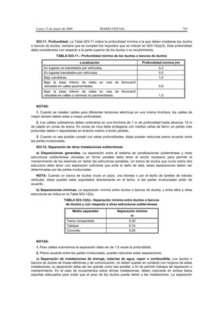 Lunes 13 de marzo de 2006                    DIARIO OFICIAL                                        753


   923-11. Profundidad. La Tabla 923-11 indica la profundidad mínima a la que deben instalarse los ductos
o bancos de ductos, siempre que se cumplan los requisitos que se indican en 923-14(a)(3). Esta profundidad
debe considerarse con respecto a la parte superior de los ductos o su recubrimiento.
                 TABLA 923-11.- Profundidad mínima de los ductos o bancos de ductos

                                 Localización                              Profundidad mínima (m)
        En lugares no transitados por vehículos.                                      0,3
        En lugares transitados por vehículos.                                         0,5
        Bajo carreteras.                                                              1,0
        Bajo la base inferior de rieles en vías de ferrocarril
        ubicadas en calles pavimentadas.                                              0,9
        Bajo la base inferior de rieles en vías de ferrocarril
        ubicadas en calles o caminos no pavimentados.                                 1,3


   NOTAS:
  1. Cuando se instalen cables para diferentes tensiones eléctricas en una misma trinchera, los cables de
mayor tensión deben estar a mayor profundidad.
    2. Los cables submarinos deben enterrarse en una trinchera de 1 m de profundidad hasta alcanzar 10 m
de calado en zonas de arena. En zonas de roca debe protegerse con medias cañas de fierro; en partes más
profundas deben ir depositadas en el lecho marino a fondo perdido.
    3. Cuando no sea posible cumplir con estas profundidades, éstas pueden reducirse previo acuerdo entre
las partes involucradas.
   923-12. Separación de otras instalaciones subterráneas
    a) Disposiciones generales. La separación entre el sistema de canalizaciones subterráneas y otras
estructuras subterráneas ubicadas en forma paralela debe tener el ancho necesario para permitir el
mantenimiento de los sistemas sin dañar las estructuras paralelas. Un banco de ductos que cruce sobre otra
estructura debe tener una separación suficiente que evite el daño de ésta, estas separaciones deben ser
determinadas por las partes involucradas.
   NOTA: Cuando un banco de ductos cruce un pozo, una bóveda o por el techo de túneles de tránsito
vehicular, éstos pueden estar soportados directamente en el techo, si las partes involucradas están de
acuerdo.
    b) Separaciones mínimas. La separación mínima entre ductos o bancos de ductos, y entre ellos y otras
estructuras se indica en la Tabla 923-12(b).
                      TABLA 923-12(b).- Separación mínima entre ductos o bancos
                       de ductos y con respecto a otras estructuras subterráneas

                           Medio separador                Separación mínima
                                                                  m
                        Tierra compactada                         0,30
                        Tabique                                   0,10
                        Concreto                                  0,05


   NOTAS:
   1. Para cables submarinos la separación debe ser de 1,5 veces la profundidad.
   2. Previo acuerdo entre las partes involucradas, pueden reducirse estas separaciones.
    c) Separación de instalaciones de drenaje, tuberías de agua, vapor o combustible. Los ductos o
bancos de ductos de líneas eléctricas y de comunicación, no deben quedar en contacto con ninguna de estas
instalaciones; su separación debe ser tan grande como sea posible, a fin de permitir trabajos de reparación o
mantenimiento. En el caso de cruzamientos sobre dichas instalaciones, deben colocarse en ambos lados
soportes adecuados para evitar que el peso de los ductos pueda dañar a las instalaciones. La separación
 