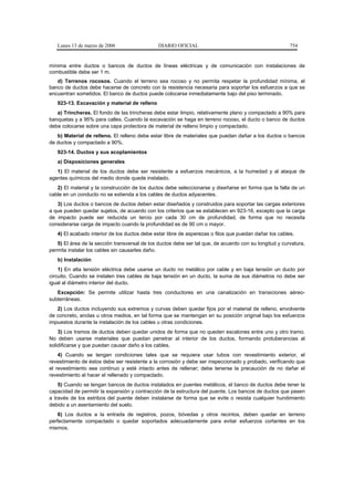Lunes 13 de marzo de 2006                   DIARIO OFICIAL                                           754


mínima entre ductos o bancos de ductos de líneas eléctricas y de comunicación con instalaciones de
combustible debe ser 1 m.
   d) Terrenos rocosos. Cuando el terreno sea rocoso y no permita respetar la profundidad mínima, el
banco de ductos debe hacerse de concreto con la resistencia necesaria para soportar los esfuerzos a que se
encuentran sometidos. El banco de ductos puede colocarse inmediatamente bajo del piso terminado.
   923-13. Excavación y material de relleno
   a) Trincheras. El fondo de las trincheras debe estar limpio, relativamente plano y compactado a 90% para
banquetas y a 95% para calles. Cuando la excavación se haga en terreno rocoso, el ducto o banco de ductos
debe colocarse sobre una capa protectora de material de relleno limpio y compactado.
   b) Material de relleno. El relleno debe estar libre de materiales que puedan dañar a los ductos o bancos
de ductos y compactado a 90%.
   923-14. Ductos y sus acoplamientos
   a) Disposiciones generales
   1) El material de los ductos debe ser resistente a esfuerzos mecánicos, a la humedad y al ataque de
agentes químicos del medio donde quede instalado.
   2) El material y la construcción de los ductos debe seleccionarse y diseñarse en forma que la falla de un
cable en un conducto no se extienda a los cables de ductos adyacentes.
   3) Los ductos o bancos de ductos deben estar diseñados y construidos para soportar las cargas exteriores
a que pueden quedar sujetos, de acuerdo con los criterios que se establecen en 923-16, excepto que la carga
de impacto puede ser reducida un tercio por cada 30 cm de profundidad, de forma que no necesita
considerarse carga de impacto cuando la profundidad es de 90 cm o mayor.
   4) El acabado interior de los ductos debe estar libre de asperezas o filos que puedan dañar los cables.
   5) El área de la sección transversal de los ductos debe ser tal que, de acuerdo con su longitud y curvatura,
permita instalar los cables sin causarles daño.
   b) Instalación
    1) En alta tensión eléctrica debe usarse un ducto no metálico por cable y en baja tensión un ducto por
circuito. Cuando se instalen tres cables de baja tensión en un ducto, la suma de sus diámetros no debe ser
igual al diámetro interior del ducto.
   Excepción: Se permite utilizar hasta tres conductores en una canalización en transiciones aéreo-
subterráneas.
   2) Los ductos incluyendo sus extremos y curvas deben quedar fijos por el material de relleno, envolvente
de concreto, anclas u otros medios, en tal forma que se mantengan en su posición original bajo los esfuerzos
impuestos durante la instalación de los cables u otras condiciones.
    3) Los tramos de ductos deben quedar unidos de forma que no queden escalones entre uno y otro tramo.
No deben usarse materiales que puedan penetrar al interior de los ductos, formando protuberancias al
solidificarse y que puedan causar daño a los cables.
    4) Cuando se tengan condiciones tales que se requiera usar tubos con revestimiento exterior, el
revestimiento de éstos debe ser resistente a la corrosión y debe ser inspeccionado y probado, verificando que
el revestimiento sea continuo y esté intacto antes de rellenar; debe tenerse la precaución de no dañar el
revestimiento al hacer el rellenado y compactado.
    5) Cuando se tengan bancos de ductos instalados en puentes metálicos, el banco de ductos debe tener la
capacidad de permitir la expansión y contracción de la estructura del puente. Los bancos de ductos que pasen
a través de los estribos del puente deben instalarse de forma que se evite o resista cualquier hundimiento
debido a un asentamiento del suelo.
    6) Los ductos a la entrada de registros, pozos, bóvedas y otros recintos, deben quedar en terreno
perfectamente compactado o quedar soportados adecuadamente para evitar esfuerzos cortantes en los
mismos.
 