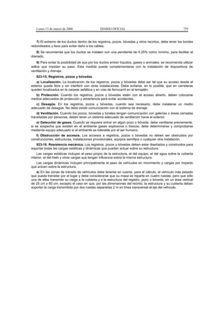 Lunes 13 de marzo de 2006                    DIARIO OFICIAL                                            755


   7) El extremo de los ductos dentro de los registros, pozos, bóvedas y otros recintos, debe tener los bordes
redondeados y lisos para evitar daño a los cables.
   8) Se recomienda que los ductos se instalen con una pendiente de 0,25% como mínimo, para facilitar el
drenado.
    9) Para evitar la posibilidad de que por los ductos entren líquidos, gases o animales, se recomienda utilizar
sellos que impidan su paso. Esta medida puede complementarse con la instalación de dispositivos de
ventilación y drenaje.
   923-15. Registros, pozos y bóvedas
   a) Localización. La localización de los registros, pozos y bóvedas debe ser tal que su acceso desde el
exterior quede libre y sin interferir con otras instalaciones. Debe evitarse, en lo posible, que en carreteras
queden localizados en la carpeta asfáltica y en vías de ferrocarril en el terraplén.
  b) Protección. Cuando los registros, pozos y bóvedas estén con el acceso abierto, deben colocarse
medios adecuados de protección y advertencia para evitar accidentes.
   c) Desagüe. En los registros, pozos y bóvedas, cuando sea necesario, debe instalarse un medio
adecuado de desagüe. No debe existir comunicación con el sistema de drenaje.
    d) Ventilación. Cuando los pozos, bóvedas y túneles tengan comunicación con galerías o áreas cerradas
transitadas por personas, deben tener un sistema adecuado de ventilación hacia el exterior.
    e) Detección de gases. Cuando se requiera entrar en algún pozo o bóveda, debe ventilarse previamente,
si se sospecha que existen en el ambiente gases explosivos o tóxicos, debe determinarse y comprobarse
mediante equipo adecuado si el ambiente es tolerable por el ser humano.
   f) Obstrucción de accesos. Los accesos a registros, pozos o bóvedas no deben ser obstruidos por
construcciones, estructuras, instalaciones provisionales, equipos semifijos o cualquier otra instalación.
   923-16. Resistencia mecánica. Los registros, pozos y bóvedas deben estar diseñados y construidos para
soportar todas las cargas estáticas y dinámicas que puedan actuar sobre su estructura.
    Las cargas estáticas incluyen el peso propio de la estructura, el del equipo, el del agua sobre la cubierta
interior, el del hielo y otras cargas que tengan influencia sobre la misma estructura.
   Las cargas dinámicas incluyen principalmente el peso de vehículos en movimiento y cargas por impacto
que actúen sobre la estructura.
   a) En las zonas de tránsito de vehículos debe tenerse en cuenta, para el cálculo, el vehículo más pesado
que pueda transitar por el lugar y debe considerarse que su masa se reparte en cuatro ruedas, pero que sólo
una de ellas transmite su carga a la cubierta y a la estructura del registro, pozo o bóveda, en un área vertical
de 25 cm x 60 cm; excepto el caso en que, por las dimensiones del recinto, la estructura y su cubierta deban
soportar la carga transmitida por dos ruedas separadas 2 m en línea transversal al eje del vehículo.
 