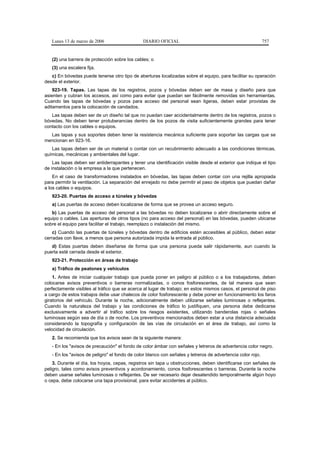 Lunes 13 de marzo de 2006                   DIARIO OFICIAL                                                757


   (2) una barrera de protección sobre los cables; o
   (3) una escalera fija.
   c) En bóvedas puede tenerse otro tipo de aberturas localizadas sobre el equipo, para facilitar su operación
desde el exterior.
    923-19. Tapas. Las tapas de los registros, pozos y bóvedas deben ser de masa y diseño para que
asienten y cubran los accesos, así como para evitar que puedan ser fácilmente removidas sin herramientas.
Cuando las tapas de bóvedas y pozos para acceso del personal sean ligeras, deben estar provistas de
aditamentos para la colocación de candados.
   Las tapas deben ser de un diseño tal que no puedan caer accidentalmente dentro de los registros, pozos o
bóvedas. No deben tener protuberancias dentro de los pozos de visita suficientemente grandes para tener
contacto con los cables o equipos.
  Las tapas y sus soportes deben tener la resistencia mecánica suficiente para soportar las cargas que se
mencionan en 923-16.
   Las tapas deben ser de un material o contar con un recubrimiento adecuado a las condiciones térmicas,
químicas, mecánicas y ambientales del lugar.
    Las tapas deben ser antiderrapantes y tener una identificación visible desde el exterior que indique el tipo
de instalación o la empresa a la que pertenecen.
    En el caso de transformadores instalados en bóvedas, las tapas deben contar con una rejilla apropiada
para permitir la ventilación. La separación del enrejado no debe permitir el paso de objetos que puedan dañar
a los cables o equipos.
   923-20. Puertas de acceso a túneles y bóvedas
   a) Las puertas de acceso deben localizarse de forma que se provea un acceso seguro.
   b) Las puertas de acceso del personal a las bóvedas no deben localizarse o abrir directamente sobre el
equipo o cables. Las aperturas de otros tipos (no para acceso del personal) en las bóvedas, pueden ubicarse
sobre el equipo para facilitar el trabajo, reemplazo o instalación del mismo.
    c) Cuando las puertas de túneles y bóvedas dentro de edificios estén accesibles al público, deben estar
cerradas con llave, a menos que persona autorizada impida la entrada al público.
   d) Estas puertas deben diseñarse de forma que una persona pueda salir rápidamente, aun cuando la
puerta esté cerrada desde el exterior.
   923-21. Protección en áreas de trabajo
   a) Tráfico de peatones y vehículos
    1. Antes de iniciar cualquier trabajo que pueda poner en peligro al público o a los trabajadores, deben
colocarse avisos preventivos o barreras normalizadas, o conos fosforescentes, de tal manera que sean
perfectamente visibles al tráfico que se acerca al lugar de trabajo; en estos mismos casos, el personal de piso
a cargo de estos trabajos debe usar chalecos de color fosforescente y debe poner en funcionamiento los faros
giratorios del vehículo. Durante la noche, adicionalmente deben utilizarse señales luminosas o reflejantes.
Cuando la naturaleza del trabajo y las condiciones de tráfico lo justifiquen, una persona debe dedicarse
exclusivamente a advertir al tráfico sobre los riesgos existentes, utilizando banderolas rojas o señales
luminosas según sea de día o de noche. Los preventivos mencionados deben estar a una distancia adecuada
considerando la topografía y configuración de las vías de circulación en el área de trabajo, así como la
velocidad de circulación.
   2. Se recomienda que los avisos sean de la siguiente manera:
   - En los "avisos de precaución" el fondo de color ámbar con señales y letreros de advertencia color negro.
   - En los "avisos de peligro" el fondo de color blanco con señales y letreros de advertencia color rojo.
    3. Durante el día, los hoyos, cepas, registros sin tapa u obstrucciones, deben identificarse con señales de
peligro, tales como avisos preventivos y acordonamiento, conos fosforescentes o barreras. Durante la noche
deben usarse señales luminosas o reflejantes. De ser necesario dejar desatendido temporalmente algún hoyo
o cepa, debe colocarse una tapa provisional, para evitar accidentes al público.
 