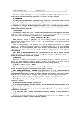 Lunes 13 de marzo de 2006                     DIARIO OFICIAL                                              758


    4. Cuando la naturaleza del trabajo y las condiciones del tráfico lo justifiquen, debe solicitarse el auxilio de
las autoridades de tránsito competentes, para advertir al tráfico sobre los riesgos existentes.
   b) Trabajadores
    1. Cuando por razón de los trabajos se expongan partes energizadas o en movimiento, deben colocarse
avisos preventivos y guardas, para advertir a los otros trabajadores en el área.
    2. Cuando se trabaje en áreas con secciones múltiples muy semejantes, como es el caso de una sección
de una subestación, la sección de trabajo debe marcarse en forma notoria, acordonándola o usando barreras,
con avisos preventivos, a fin de evitar contactos accidentales con partes vivas tanto de la propia sección de
trabajo como de secciones adyacentes.
   c) Conductores
    Todo trabajador que encuentre cables o alambres que representen peligro, debe informar de la situación
peligrosa a su jefe inmediato, colocando avisos preventivos y debe quedarse a vigilar. De estar facultado y
contar con los medios necesarios debe corregir la condición que representa peligro.
                                       ARTICULO 924-SUBESTACIONES
    924-1. Objetivo y campo de aplicación. Este Artículo contiene requisitos que se aplican a las
subestaciones de usuarios (véase 110-30 y 110-31), y a las instalaciones que forman parte de sistemas
instalados en la vía publica.
    Estos requisitos se aplican a toda instalación, en el caso de instalaciones temporales (que pueden
requerirse en el proceso de construcción de fábricas o en subestaciones que están siendo reestructuradas o
reemplazadas), la autoridad competente puede eximir al usuario del cumplimiento de alguno de estos
requisitos, de acuerdo con la justificación que exista para ello y siempre que se obtenga la debida seguridad
por otros medios.
     924-2. Medio de desconexión general. Toda subestación particular debe tener en el punto de enlace
entre el suministrador y el usuario un medio de desconexión general, ubicado en un lugar de fácil acceso y en
el límite del predio, para las subestaciones siguientes:
   a) Compactas
   Excepción: En subestaciones compactas con un solo transformador que requieran ampliarse y no
cuenten con espacio suficiente, se permite colocar un segundo transformador en el mismo medio de
desconexión general, siempre que cada transformador tenga su propio medio de protección.
   b) Abiertas o pedestal mayores a 500 kVA
   Abiertas o pedestal, se permite colocar un segundo transformador en el mismo medio de desconexión
general, siempre que cada transformador tenga su propio medio de protección.
    924-3. Resguardos de locales y espacios. Los locales y espacios en que se instalen subestaciones
deben tener restringido y resguardado su acceso; por medio de cercas de tela de alambre, muros o bien en
locales especiales para evitar la entrada de personas no calificadas. Los resguardos deben tener una altura
mínima de 2,10 m y deben cumplir con lo indicado en la Sección 110-34, espacio de trabajo y protección.
   Excepción: En subestaciones tipo pedestal y compactas es suficiente una delimitación de área.
   924-4. Condiciones de los locales y espacios. Los locales donde se instalen subestaciones deben
cumplir con lo siguiente:
   a) Deben estar hechos de materiales no combustibles.
   b) No deben emplearse como almacenes, talleres o para otra actividad que no esté relacionada con el
funcionamiento y operación del equipo.
   Excepción: Se permite colocar en el mismo local la planta generadora de emergencia o respaldo,
cumpliendo con el Artículo 445.
    c) No debe haber polvo o pelusas combustibles en cantidades peligrosas ni gases inflamables o
corrosivos.
    d) Deben tener ventilación adecuada para que el equipo opere a su temperatura nominal y para minimizar
los contaminantes en el aire bajo cualquier condición de operación.
 