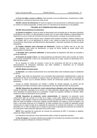 Lunes 13 de marzo de 2006                   DIARIO OFICIAL                         (Tercera Sección)   76


   c) Cruce de calles y acceso a edificios. Para atravesar muros de edificaciones, cimentaciones o calles,
debe dejarse un conducto de reserva por cada circuito.
   230-203. Letreros de advertencia. En todos los lugares en los que personas no calificadas puedan entrar
en contacto con partes energizadas, se deben poner a la vista letreros de advertencia con las palabras.
                          "PELIGRO, ALTA TENSION ELECTRICA ¡ALEJESE!”
   230-204. Desconectadores de aislamiento
    a) Cuando se requieren. Cuando el medio de desconexión de la acometida sea un interruptor automático
en hexafluoruro de azufre o un desconectador en aceite, aire o al vacío, debe instalarse un desconectador de
aislamiento en aire en el lado del suministro del medio de desconexión y el equipo de acometida asociado.
   Excepción: Cuando dichos equipos vayan instalados sobre paneles removibles o tableros metálicos que
no se puedan abrir si no se desconecta el circuito y que, cuando se quitan de su posición normal de
funcionamiento, desconectan automáticamente al desconectador o interruptor automático de todas las partes
energizadas.
   b) Fusibles utilizados como interruptor de aislamiento. Cuando los fusibles sean de un tipo que
permita utilizarlos como medio de desconexión, un grupo de dichos fusibles se puede utilizar como
desconectador de aislamiento.
   c) Accesible sólo a personas calificadas. El desconectador de aislamiento sólo debe ser accesible a
personas calificadas.
   d) Conexión de puesta a tierra. Los desconectadores de aislamiento deben estar provistos de medios
para conectar directamente a tierra a los conductores del lado de la carga, cuando se desconecten de la
fuente de alimentación.
   No es necesario un medio de conexión a tierra de los conductores del lado de la carga para los
desconectadores de aislamiento duplicados, que estén instalados y mantenidos por la compañía
suministradora de energía eléctrica.
   230-205. Medios de desconexión
   a) Ubicación. Los medios de desconexión de la acometida deben estar localizados según lo establecido
en 230-70.
    b) Tipo. Cada medio de desconexión de la acometida debe desconectar simultáneamente a todos los
conductores de fase de la acometida no puestos a tierra que dependan de él, y debe tener una corriente de
interrupción no menor que la corriente eléctrica máxima de cortocircuito posible en las terminales de
alimentación.
   Cuando se instalen interruptores con fusibles o fusibles de montaje separado, se permite que las
características del fusible contribuyan a fijar la capacidad de cierre bajo falla del medio de desconexión.
   230-206. Dispositivos de protección contra sobrecorriente utilizados como medio de desconexión.
Cuando el interruptor automático de un circuito o el medio alternativo utilizado según se indica en 230-208
como dispositivo de sobrecorriente de la acometida, cumplan los requisitos indicados en 230-205, deben
constituir el medio de desconexión de la acometida.
    230-208. Requisitos de protección contra sobrecorriente. Un dispositivo de protección contra
cortocircuitos debe ser provisto en el lado de la carga o como parte integral de la desconexión de la
acometida, y debe proteger a todos los conductores de fase que dependan de él. El dispositivo de protección
debe ser capaz de detectar e interrumpir cualquier corriente eléctrica que supere su punto de disparo o de
fusión y que pueda producirse en la instalación. Se debe considerar que un fusible de capacidad nominal
continua que no supere al triple de la capacidad de conducción de corriente del conductor o un interruptor
automático con un valor de disparo que no supere en seis veces la capacidad de conducción de corriente de
los conductores, ofrece protección adecuada contra cortocircuitos.
   NOTA: Para capacidad de conducción de corriente de conductores de 2001 V nominales en adelante,
véanse las Tablas 310-69 a 310-86.
   Los dispositivos de protección contra sobrecorriente deben cumplir los siguientes requisitos:
   a) Tipo de equipo. Los equipos utilizados para proteger los conductores de entrada de acometida, deben
cumplir los requisitos indicados en el Artículo 710 Parte C.
 