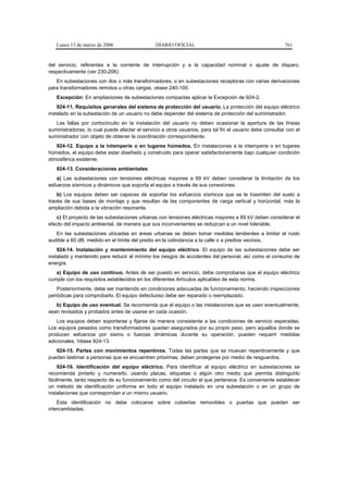 Lunes 13 de marzo de 2006                    DIARIO OFICIAL                                             761


del servicio, referentes a la corriente de interrupción y a la capacidad nominal o ajuste de disparo,
respectivamente (ver 230-206).
   En subestaciones con dos o más transformadores, o en subestaciones receptoras con varias derivaciones
para transformadores remotos u otras cargas, véase 240-100.
   Excepción: En ampliaciones de subestaciones compactas aplicar la Excepción de 924-2.
    924-11. Requisitos generales del sistema de protección del usuario. La protección del equipo eléctrico
instalado en la subestación de un usuario no debe depender del sistema de protección del suministrador.
   Las fallas por cortocircuito en la instalación del usuario no deben ocasionar la apertura de las líneas
suministradoras, lo cual puede afectar el servicio a otros usuarios, para tal fin el usuario debe consultar con el
suministrador con objeto de obtener la coordinación correspondiente.
   924-12. Equipo a la intemperie o en lugares húmedos. En instalaciones a la intemperie o en lugares
húmedos, el equipo debe estar diseñado y construido para operar satisfactoriamente bajo cualquier condición
atmosférica existente.
   924-13. Consideraciones ambientales
   a) Las subestaciones con tensiones eléctricas mayores a 69 kV deben considerar la limitación de los
esfuerzos sísmicos y dinámicos que soporta el equipo a través de sus conexiones.
    b) Los equipos deben ser capaces de soportar los esfuerzos sísmicos que se le trasmiten del suelo a
través de sus bases de montaje y que resultan de las componentes de carga vertical y horizontal, más la
ampliación debida a la vibración resonante.
   c) El proyecto de las subestaciones urbanas con tensiones eléctricas mayores a 69 kV deben considerar el
efecto del impacto ambiental, de manera que sus inconvenientes se reduzcan a un nivel tolerable.
   En las subestaciones ubicadas en áreas urbanas se deben tomar medidas tendientes a limitar el ruido
audible a 60 dB, medido en el límite del predio en la colindancia a la calle o a predios vecinos.
    924-14. Instalación y mantenimiento del equipo eléctrico. El equipo de las subestaciones debe ser
instalado y mantenido para reducir al mínimo los riesgos de accidentes del personal, así como el consumo de
energía.
   a) Equipo de uso continuo. Antes de ser puesto en servicio, debe comprobarse que el equipo eléctrico
cumple con los requisitos establecidos en los diferentes Artículos aplicables de esta norma.
    Posteriormente, debe ser mantenido en condiciones adecuadas de funcionamiento, haciendo inspecciones
periódicas para comprobarlo. El equipo defectuoso debe ser reparado o reemplazado.
   b) Equipo de uso eventual. Se recomienda que el equipo o las instalaciones que se usen eventualmente,
sean revisados y probados antes de usarse en cada ocasión.
    Los equipos deben soportarse y fijarse de manera consistente a las condiciones de servicio esperadas.
Los equipos pesados como transformadores quedan asegurados por su propio peso, pero aquellos donde se
producen esfuerzos por sismo o fuerzas dinámicas durante su operación, pueden requerir medidas
adicionales. Véase 924-13.
   924-15. Partes con movimientos repentinos. Todas las partes que se muevan repentinamente y que
puedan lastimar a personas que se encuentren próximas, deben protegerse por medio de resguardos.
    924-16. Identificación del equipo eléctrico. Para identificar al equipo eléctrico en subestaciones se
recomienda pintarlo y numerarlo, usando placas, etiquetas o algún otro medio que permita distinguirlo
fácilmente, tanto respecto de su funcionamiento como del circuito al que pertenece. Es conveniente establecer
un método de identificación uniforme en todo el equipo instalado en una subestación o en un grupo de
instalaciones que correspondan a un mismo usuario.
    Esta identificación no debe colocarse sobre cubiertas removibles o puertas que puedan ser
intercambiadas.
 