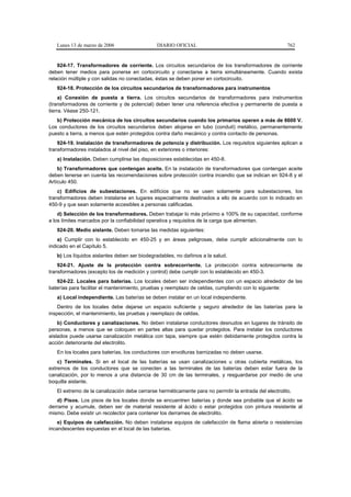 Lunes 13 de marzo de 2006                  DIARIO OFICIAL                                            762


    924-17. Transformadores de corriente. Los circuitos secundarios de los transformadores de corriente
deben tener medios para ponerse en cortocircuito y conectarse a tierra simultáneamente. Cuando exista
relación múltiple y con salidas no conectadas, éstas se deben poner en cortocircuito.
   924-18. Protección de los circuitos secundarios de transformadores para instrumentos
     a) Conexión de puesta a tierra. Los circuitos secundarios de transformadores para instrumentos
(transformadores de corriente y de potencial) deben tener una referencia efectiva y permanente de puesta a
tierra. Véase 250-121.
   b) Protección mecánica de los circuitos secundarios cuando los primarios operen a más de 6600 V.
Los conductores de los circuitos secundarios deben alojarse en tubo (conduit) metálico, permanentemente
puesto a tierra, a menos que estén protegidos contra daño mecánico y contra contacto de personas.
    924-19. Instalación de transformadores de potencia y distribución. Los requisitos siguientes aplican a
transformadores instalados al nivel del piso, en exteriores o interiores:
   a) Instalación. Deben cumplirse las disposiciones establecidas en 450-8.
    b) Transformadores que contengan aceite. En la instalación de transformadores que contengan aceite
deben tenerse en cuenta las recomendaciones sobre protección contra incendio que se indican en 924-8 y el
Artículo 450.
    c) Edificios de subestaciones. En edificios que no se usen solamente para subestaciones, los
transformadores deben instalarse en lugares especialmente destinados a ello de acuerdo con lo indicado en
450-9 y que sean solamente accesibles a personas calificadas.
    d) Selección de los transformadores. Deben trabajar lo más próximo a 100% de su capacidad, conforme
a los límites marcados por la confiabilidad operativa y requisitos de la carga que alimentan.
   924-20. Medio aislante. Deben tomarse las medidas siguientes:
    a) Cumplir con lo establecido en 450-25 y en áreas peligrosas, debe cumplir adicionalmente con lo
indicado en el Capítulo 5.
   b) Los líquidos aislantes deben ser biodegradables, no dañinos a la salud.
    924-21. Ajuste de la protección contra sobrecorriente. La protección contra sobrecorriente de
transformadores (excepto los de medición y control) debe cumplir con lo establecido en 450-3.
   924-22. Locales para baterías. Los locales deben ser independientes con un espacio alrededor de las
baterías para facilitar el mantenimiento, pruebas y reemplazo de celdas, cumpliendo con lo siguiente:
   a) Local independiente. Las baterías se deben instalar en un local independiente.
    Dentro de los locales debe dejarse un espacio suficiente y seguro alrededor de las baterías para la
inspección, el mantenimiento, las pruebas y reemplazo de celdas.
    b) Conductores y canalizaciones. No deben instalarse conductores desnudos en lugares de tránsito de
personas, a menos que se coloquen en partes altas para quedar protegidos. Para instalar los conductores
aislados puede usarse canalización metálica con tapa, siempre que estén debidamente protegidos contra la
acción deteriorante del electrolito.
   En los locales para baterías, los conductores con envolturas barnizadas no deben usarse.
    c) Terminales. Si en el local de las baterías se usan canalizaciones u otras cubierta metálicas, los
extremos de los conductores que se conecten a las terminales de las baterías deben estar fuera de la
canalización, por lo menos a una distancia de 30 cm de las terminales, y resguardarse por medio de una
boquilla aislante.
   El extremo de la canalización debe cerrarse herméticamente para no permitir la entrada del electrolito.
   d) Pisos. Los pisos de los locales donde se encuentren baterías y donde sea probable que el ácido se
derrame y acumule, deben ser de material resistente al ácido o estar protegidos con pintura resistente al
mismo. Debe existir un recolector para contener los derrames de electrolito.
    e) Equipos de calefacción. No deben instalarse equipos de calefacción de flama abierta o resistencias
incandescentes expuestas en el local de las baterías.
 