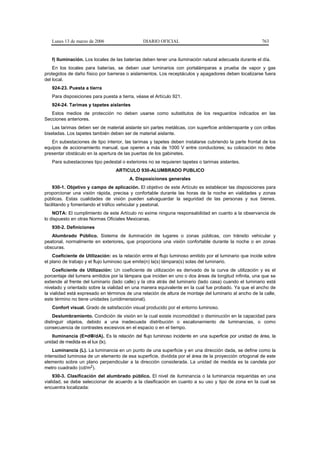 Lunes 13 de marzo de 2006                   DIARIO OFICIAL                                            763


   f) Iluminación. Los locales de las baterías deben tener una iluminación natural adecuada durante el día.
    En los locales para baterías, se deben usar luminarios con portalámparas a prueba de vapor y gas
protegidos de daño físico por barreras o aislamientos. Los receptáculos y apagadores deben localizarse fuera
del local.
   924-23. Puesta a tierra
   Para disposiciones para puesta a tierra, véase el Artículo 921.
   924-24. Tarimas y tapetes aislantes
   Estos medios de protección no deben usarse como substitutos de los resguardos indicados en las
Secciones anteriores.
    Las tarimas deben ser de material aislante sin partes metálicas, con superficie antiderrapante y con orillas
biseladas. Los tapetes también deben ser de material aislante.
   En subestaciones de tipo interior, las tarimas y tapetes deben instalarse cubriendo la parte frontal de los
equipos de accionamiento manual, que operen a más de 1000 V entre conductores; su colocación no debe
presentar obstáculo en la apertura de las puertas de los gabinetes.
   Para subestaciones tipo pedestal o exteriores no se requieren tapetes o tarimas aislantes.
                                  ARTICULO 930-ALUMBRADO PUBLICO
                                         A. Disposiciones generales
    930-1. Objetivo y campo de aplicación. El objetivo de este Artículo es establecer las disposiciones para
proporcionar una visión rápida, precisa y confortable durante las horas de la noche en vialidades y zonas
públicas. Estas cualidades de visión pueden salvaguardar la seguridad de las personas y sus bienes,
facilitando y fomentando el tráfico vehicular y peatonal.
    NOTA: El cumplimiento de este Artículo no exime ninguna responsabilidad en cuanto a la observancia de
lo dispuesto en otras Normas Oficiales Mexicanas.
   930-2. Definiciones
   Alumbrado Público. Sistema de iluminación de lugares o zonas públicas, con tránsito vehicular y
peatonal, normalmente en exteriores, que proporciona una visión confortable durante la noche o en zonas
obscuras.
    Coeficiente de Utilización: es la relación entre el flujo luminoso emitido por el luminario que incide sobre
el plano de trabajo y el flujo luminoso que emite(n) la(s) lámpara(s) solas del luminario.
    Coeficiente de Utilización: Un coeficiente de utilización es derivado de la curva de utilización y es el
porcentaje del lumens emitidos por la lámpara que inciden en uno o dos áreas de longitud infinita, una que se
extiende al frente del luminario (lado calle) y la otra atrás del luminario (lado casa) cuando el luminario está
nivelado y orientado sobre la vialidad en una manera equivalente en la cual fue probado. Ya que el ancho de
la vialidad está expresado en términos de una relación de altura de montaje del luminario al ancho de la calle,
este término no tiene unidades (unidimensional).
   Confort visual. Grado de satisfacción visual producido por el entorno luminoso.
    Deslumbramiento. Condición de visión en la cual existe incomodidad o disminución en la capacidad para
distinguir objetos, debido a una inadecuada distribución o escalonamiento de luminancias, o como
consecuencia de contrastes excesivos en el espacio o en el tiempo.
    Iluminancia (E=dΦ/dA). Es la relación del flujo luminoso incidente en una superficie por unidad de área, la
unidad de medida es el lux (lx).
    Luminancia (L). La luminancia en un punto de una superficie y en una dirección dada, se define como la
intensidad luminosa de un elemento de esa superficie, dividida por el área de la proyección ortogonal de este
elemento sobre un plano perpendicular a la dirección considerada. La unidad de medida es la candela por
metro cuadrado (cd/m2).
    930-3. Clasificación del alumbrado público. El nivel de iluminancia o la luminancia requeridas en una
vialidad, se debe seleccionar de acuerdo a la clasificación en cuanto a su uso y tipo de zona en la cual se
encuentra localizada:
 