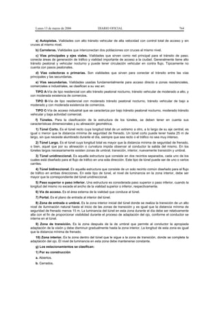 Lunes 13 de marzo de 2006                     DIARIO OFICIAL                                           764


   a) Autopistas. Vialidades con alto tránsito vehicular de alta velocidad con control total de acceso y sin
cruces al mismo nivel.
   b) Carreteras. Vialidades que interconectan dos poblaciones con cruces al mismo nivel.
    c) Vías principales y ejes viales. Vialidades que sirven como red principal para el tránsito de paso;
conecta áreas de generación de tráfico y vialidad importante de acceso a la ciudad. Generalmente tiene alto
tránsito peatonal y vehicular nocturno y puede tener circulación vehicular en contra flujo. Típicamente no
cuenta con pasos peatonales.
    d) Vías colectoras o primarias. Son vialidades que sirven para conectar el tránsito entre las vías
principales y las secundarias.
   e) Vías secundarias. Vialidades usadas fundamentalmente para acceso directo a zonas residenciales,
comerciales e industriales, se clasifican a su vez en:
   TIPO A-Vía de tipo residencial con alto tránsito peatonal nocturno, tránsito vehicular de moderado a alto, y
con moderada existencia de comercios.
  TIPO B-Vía de tipo residencial con moderado tránsito peatonal nocturno, tránsito vehicular de bajo a
moderado y con moderada existencia de comercios.
   TIPO C-Vía de acceso industrial que se caracteriza por bajo tránsito peatonal nocturno, moderado tránsito
vehicular y baja actividad comercial.
   f) Túneles. Para la clasificación de la estructura de los túneles, se deben tener en cuenta sus
características dimensionales y su alineación geométrica.
    1) Túnel Corto. Es el túnel recto cuya longitud total de un extremo a otro, a lo largo de su eje central, es
igual o menor que la distancia mínima de seguridad de frenado. Un túnel corto puede tener hasta 25 m de
largo, sin que necesite alumbrado durante el día, siempre que sea recto o el tráfico no sea muy intenso.
   2) Túnel Largo. Es el túnel cuya longitud total es mayor que la distancia mínima de seguridad de frenado,
o bien, aquel que por su alineación o curvatura impida observar al conductor la salida del mismo. En los
túneles largos necesariamente existen zonas de umbral, transición, interior, nuevamente transición y umbral.
    3) Túnel unidireccional. Es aquella estructura que consiste en dos recintos separados, cada uno de los
cuales está diseñado para el flujo de tráfico en una sola dirección. Este tipo de túnel puede ser de uno o varios
carriles.
   4) Túnel bidireccional. Es aquella estructura que consiste de un solo recinto común diseñado para el flujo
de tráfico en ambas direcciones. En este tipo de túnel, el nivel de luminancia en la zona interior, debe ser
mayor que la correspondiente del túnel unidireccional.
   5) Paso superior o paso inferior. Una estructura es considerada paso superior o paso inferior, cuando la
longitud del mismo no excede el ancho de la vialidad superior o inferior, respectivamente.
   6) Vía de acceso. Es el área externa de la vialidad que conduce al túnel.
   7) Portal. Es el plano de entrada al interior del túnel.
    8) Zona de entrada o umbral. Es la zona interior inicial del túnel donde se realiza la transición de un alto
nivel de iluminación natural hasta el inicio de las zonas de transición y es igual que la distancia mínima de
seguridad de frenado menos 15 m. La luminancia del túnel en esta zona durante el día debe ser relativamente
alta con el fin de proporcionar visibilidad durante el proceso de adaptación del ojo, conforme el conductor se
interne en el túnel.
   9) Zona de transición. Es la zona después de la de umbral que permite al conductor la apropiada
adaptación de la visión y debe disminuir gradualmente hasta la zona interior. La longitud de esta zona es igual
que la distancia mínima de frenado.
   10) Zona interior. Es la zona dentro del túnel que le sigue a la zona de transición, donde se completa la
adaptación del ojo. El nivel de luminancia en esta zona debe mantenerse constante.
   g) Los estacionamientos se clasifican:
   1) Por su construcción
   a. Abiertos.
   b. Cerrados.
 