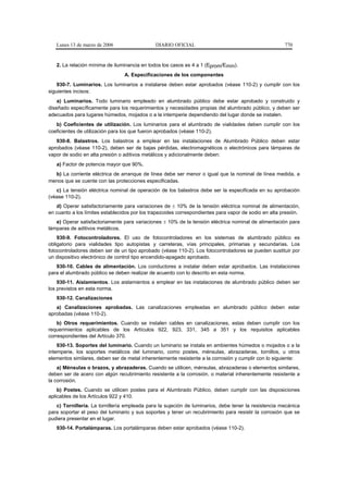 Lunes 13 de marzo de 2006                  DIARIO OFICIAL                                           770


   2. La relación mínima de iluminancia en todos los casos es 4 a 1 (Eprom/Emín).
                                 A. Especificaciones de los componentes
    930-7. Luminarios. Los luminarios a instalarse deben estar aprobados (véase 110-2) y cumplir con los
siguientes incisos:
    a) Luminarios. Todo luminario empleado en alumbrado público debe estar aprobado y construido y
diseñado específicamente para los requerimientos y necesidades propias del alumbrado público, y deben ser
adecuados para lugares húmedos, mojados o a la intemperie dependiendo del lugar donde se instalen.
   b) Coeficientes de utilización. Los luminarios para el alumbrado de vialidades deben cumplir con los
coeficientes de utilización para los que fueron aprobados (véase 110-2).
   930-8. Balastros. Los balastros a emplear en las instalaciones de Alumbrado Público deben estar
aprobados (véase 110-2), deben ser de bajas pérdidas, electromagnéticos o electrónicos para lámparas de
vapor de sodio en alta presión o aditivos metálicos y adicionalmente deben:
   a) Factor de potencia mayor que 90%.
  b) La corriente eléctrica de arranque de línea debe ser menor o igual que la nominal de línea medida, a
menos que se cuente con las protecciones especificadas.
   c) La tensión eléctrica nominal de operación de los balastros debe ser la especificada en su aprobación
(véase 110-2).
   d) Operar satisfactoriamente para variaciones de ± 10% de la tensión eléctrica nominal de alimentación,
en cuanto a los límites establecidos por los trapezoides correspondientes para vapor de sodio en alta presión.
   e) Operar satisfactoriamente para variaciones ± 10% de la tensión eléctrica nominal de alimentación para
lámparas de aditivos metálicos.
    930-9. Fotocontroladores. El uso de fotocontroladores en los sistemas de alumbrado público es
obligatorio para vialidades tipo autopistas y carreteras, vías principales, primarias y secundarias. Los
fotocontroladores deben ser de un tipo aprobado (véase 110-2). Los fotocontroladores se pueden sustituir por
un dispositivo electrónico de control tipo encendido-apagado aprobado.
   930-10. Cables de alimentación. Los conductores a instalar deben estar aprobados. Las instalaciones
para el alumbrado público se deben realizar de acuerdo con lo descrito en esta norma.
    930-11. Aislamientos. Los aislamientos a emplear en las instalaciones de alumbrado público deben ser
los previstos en esta norma.
   930-12. Canalizaciones
   a) Canalizaciones aprobadas. Las canalizaciones empleadas en alumbrado público deben estar
aprobadas (véase 110-2).
    b) Otros requerimientos. Cuando se instalen cables en canalizaciones, estas deben cumplir con los
requerimientos aplicables de los Artículos 922, 923, 331, 345 a 351 y los requisitos aplicables
correspondientes del Artículo 370.
    930-13. Soportes del luminario. Cuando un luminario se instala en ambientes húmedos o mojados o a la
intemperie, los soportes metálicos del luminario, como postes, ménsulas, abrazaderas, tornillos, u otros
elementos similares, deben ser de metal inherentemente resistente a la corrosión y cumplir con lo siguiente:
    a) Ménsulas o brazos, y abrazaderas. Cuando se utilicen, ménsulas, abrazaderas o elementos similares,
deben ser de acero con algún recubrimiento resistente a la corrosión, o material inherentemente resistente a
la corrosión.
    b) Postes. Cuando se utilicen postes para el Alumbrado Público, deben cumplir con las disposiciones
aplicables de los Artículos 922 y 410.
   c) Tornillería. La tornillería empleada para la sujeción de luminarios, debe tener la resistencia mecánica
para soportar el peso del luminario y sus soportes y tener un recubrimiento para resistir la corrosión que se
pudiera presentar en el lugar.
   930-14. Portalámparas. Los portalámparas deben estar aprobados (véase 110-2).
 