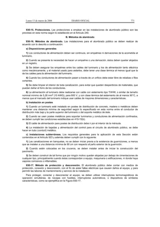 Lunes 13 de marzo de 2006                   DIARIO OFICIAL                                           771


   930-15. Protecciones. Las protecciones a emplear en las instalaciones de alumbrado público son las
previstas en esta norma según lo establecido en el Artículo 240.
                                          B. Métodos de alambrado
   930-16. Métodos de alambrado. Las instalaciones para el alumbrado público se deben realizar de
acuerdo con lo descrito a continuación:
   a) Disposiciones generales
   1) Los conductores de alimentación deben ser continuos, sin empalmes ni derivaciones de la acometida al
luminario.
   2) Cuando se presente la necesidad de hacer un empalme o una derivación, éstos deben quedar alojados
en un registro.
    3) Se deben asegurar los empalmes entre los cables del luminario y los de alimentación tanto eléctrica
como mecánicamente, y el material usado para aislarlos, debe tener una clase térmica al menos igual que la
de los cables para la alimentación del luminario.
    4) Cuando los conductores de alimentación pasen a través de un orificio debe estar libre de rebabas o filos
cortantes.
   5) Se debe limpiar el interior de toda canalización, para evitar que queden desperdicios de materiales, que
puedan dañar el forro de los conductores.
   6) La alimentación al luminario debe realizarse con cable con aislamiento tipo THHW, o similar de tamaño
nominal mínimo de 5,26 mm2 (10 AWG), para 600 V, y con clase térmica del aislamiento de al menos 90°C, a
menos que el marcado del luminario indique usar cables de mayores dimensiones y características.
   b) Instalación en postes
    1) Cuando un luminario esté instalado en postes de distribución de concreto, madera o metálicos deben
mantener una distancia mínima de seguridad según lo especificado en esta norma entre el conductor de
distribución más bajo y la parte superior del luminario o del soporte metálico de éste.
   2) Cuando se usen postes metálicos para soportar luminarios y conductores de alimentación confinados,
se deben cumplir las condiciones establecidas en 410-15(b).
   3) El cable de alimentación para postes de distribución debe ir por el interior de la ménsula.
   4) La instalación de bajadas y alimentación del control para el circuito de alumbrado público, se debe
hacer en tubo (conduit) metálico.
   c) Instalaciones subterráneas. Los requisitos generales para la aplicación de esta Sección están
contenidos en el Artículo 923 y además deben cumplir con lo siguiente:
   1) Las canalizaciones en banquetas, no se deben iniciar previa a la existencia de guarniciones, a menos
que se instalen a una distancia mínima de 90 cm con respecto al paño exterior de la guarnición.
   2) Cuando estén colocadas en los cruceros, se deben instalar antes de iniciar la construcción del
pavimento.
   3) Se deben construir de tal forma que por ningún motivo queden alojadas por debajo de cimentaciones de
cualquier tipo, principalmente cuando éstas correspondan a equipo, maquinaria o edificaciones, ni donde haya
vapores corrosivos o inflamables.
    930-17. Método de protección y desconexión. El alumbrado público debe contar con medios de
protección, conexión y desconexión, con el fin de aislar fallas eléctricas que causen daños al equipo, y para
permitir las labores de mantenimiento y servicio de la instalación.
   Para proteger, conectar y desconectar el equipo, se deben utilizar interruptores termomagnéticos de
operación simultánea, de navajas con fusibles, interruptores automáticos, o dispositivos de similares
características, como se ejemplifica en la Figura 930-17.
 