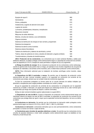 Lunes 13 de marzo de 2006                   DIARIO OFICIAL                          (Tercera Sección)   78


   Equipos de rayos X                                                                        660
   Generadores                                                                               445
   Grúas y polipastos                                                                        610
   Instalaciones y lugares de atención de la salud                                           517
   Lugares de reunión                                                                        518
   Luminarios, portalámparas, lámparas y receptáculos                                        410
   Maquinaria industrial                                                                     670
   Máquinas de soldar eléctricas                                                             630
   Motores, circuitos de motores y sus controladores                                         430
   Organos tubulares                                                                         650
   Sistemas de distribución de energía en lazo cerrado y programado                          780
   Sistemas de emergencia                                                                    700
   Sistemas de alarma contra incendios                                                       760
   Sistemas solares fotovoltaicos                                                            690
   Tableros de distribución y tableros de alumbrado y control                                384
   Teatros, áreas de audiencia en cines y estudios de televisión y lugares similares         520
   Transformadores y bóvedas de transformadores                                              450
    240-3. Protección de los conductores. Los conductores que no sean cordones flexibles y cables para
artefactos eléctricos, se deben proteger contra sobrecorriente según su capacidad de conducción de corriente,
como se especifica en 310-15, excepto los casos permitidos o exigidos de (a) a (k) siguientes:
    a) Riesgo de pérdida de energía. No es necesaria la protección de los conductores contra sobrecarga,
cuando la apertura del circuito podría crear un riesgo, por ejemplo en los circuitos magnéticos de una grúa de
transporte de materiales o de bombas contra incendios, pero sí deben llevar protección contra cortocircuitos.
   NOTA: Para información adicional para la instalación de bombas centrífugas contra incendio, véase
apéndice B2.
   b) Dispositivos de 800 A nominales o menos. Se permite usar el dispositivo de protección contra
sobrecorriente del valor nominal inmediato superior a la capacidad de conducción de corriente de los
conductores que proteja, siempre que se cumplan todas las condiciones siguientes:
    1) Que los conductores protegidos no formen parte de un circuito derivado de salidas múltiples que
alimenten a receptáculos para cargas portátiles conectadas con cordón y clavija;
   2) que la capacidad de conducción de corriente de los conductores no corresponda con la capacidad
nominal de un fusible o interruptor, sin ajuste para disparo por sobrecarga encima de su valor nominal (pero
está permitido que tenga otros ajustes de disparo o valores nominales).
   3) Que el valor nominal inmediato superior seleccionado no supere 800 A.
    c) Dispositivos de más de 800 A. Cuando el dispositivo de protección contra sobrecorriente tenga una
intensidad máxima de disparo de más de 800 A nominales, la capacidad de conducción de corriente de los
conductores que protege debe ser igual o mayor que la capacidad nominal del dispositivo, tal como se define
en 240-6.
   d) Conductores en derivación. Se permite que los conductores en derivación estén protegidos contra
sobrecorriente según se indica en 210-19 (c), 240-21, 364-11, 364-12 y 430-53(d).
    Conductores en derivación: conductores derivados que se unen permanentemente a otros conductores
principales o a ductos con barras o cajas de barras.
    e) Conductores para circuitos de aparatos eléctricos a motor. Se permite que los conductores de los
circuitos de aparatos eléctricos a motor estén protegidos contra sobrecorriente según se establece en las
Partes B y D del Artículo 422.
 