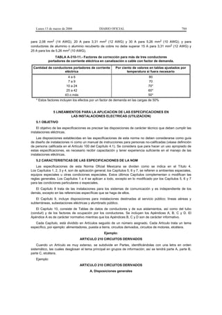 Lunes 13 de marzo de 2006                    DIARIO OFICIAL                                            784


para 2,08 mm2 (14 AWG), 20 A para 3,31 mm2 (12 AWG) y 30 A para 5,26 mm2 (10 AWG); y para
conductores de aluminio o aluminio recubierto de cobre no debe superar 15 A para 3,31 mm2 (12 AWG) y
25 A para los de 5,26 mm2 (10 AWG).
                TABLA A-310-11.- Factores de corrección para más de tres conductores
            portadores de corriente eléctrica en canalización o cable con factor de demanda.

 Cantidad de conductores portadores de corriente           Por ciento de valores en tablas ajustados por
                    eléctrica                                     temperatura si fuera necesario
                          4a6                                                     80
                          7a9                                                     70
                         10 a 24                                                  70*
                         25 a 42                                                  60*
                        43 o más                                                  50*
   * Estos factores incluyen los efectos por un factor de demanda en las cargas de 50%


               5 LINEAMIENTOS PARA LA APLICACION DE LAS ESPECIFICACIONES EN
                         LAS INSTALACIONES ELECTRICAS (UTILIZACION)
   5.1 OBJETIVO
    El objetivo de las especificaciones es precisar las disposiciones de carácter técnico que deben cumplir las
instalaciones eléctricas.
    Las disposiciones establecidas en las especificaciones de esta norma no deben considerarse como guía
de diseño de instalaciones ni como un manual de instrucciones para personas no-calificadas (véase definición
de persona calificada en el Artículo 100 del Capítulo 4.1). Se considera que para hacer un uso apropiado de
estas especificaciones, es necesario recibir capacitación y tener experiencia suficiente en el manejo de las
instalaciones eléctricas.
   5.2 CARACTERISTICAS DE LAS ESPECIFICACIONES DE LA NOM
    Las especificaciones de esta Norma Oficial Mexicana se dividen como se indica en el Título 4.
Los Capítulos 1, 2, 3 y 4, son de aplicación general; los Capítulos 5, 6 y 7, se refieren a ambientes especiales,
equipos especiales u otras condiciones especiales. Estos últimos Capítulos complementan o modifican las
reglas generales. Los Capítulos 1 a 4 se aplican a todo, excepto en lo modificado por los Capítulos 5, 6 y 7
para las condiciones particulares o especiales.
   El Capítulo 8 trata de las instalaciones para los sistemas de comunicación y es independiente de los
demás, excepto en las referencias específicas que se haga de ellos.
   El Capítulo 9, incluye disposiciones para instalaciones destinadas al servicio público; líneas aéreas y
subterráneas, subestaciones eléctricas y alumbrado público.
   El Capítulo 10, consiste de Tablas de datos de conductores y de sus aislamientos, así como del tubo
(conduit) y de los factores de ocupación por los conductores. Se incluyen los Apéndices A, B, C y D. El
Apéndice A es de carácter normativo mientras que los Apéndices B, C y D son de carácter informativo.
   Cada Capítulo, está dividido en Artículos seguido de un número asignado. Cada Artículo trata un tema
específico, por ejemplo: alimentadores, puesta a tierra, circuitos derivados, circuitos de motores, etcétera.
                                                   Ejemplo:
                                   ARTICULO 210 CIRCUITOS DERIVADOS
    Cuando un Artículo es muy extenso, se subdivide en Partes, identificándolas con una letra en orden
sistemático, las cuales desglosan el tema principal en grupos de información; así se tendrá parte A, parte B,
parte C, etcétera.
   Ejemplo:
                                   ARTICULO 210 CIRCUITOS DERIVADOS
                                         A. Disposiciones generales
 
