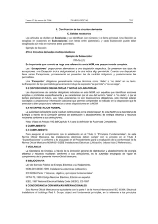 Lunes 13 de marzo de 2006                  DIARIO OFICIAL                                          785


                                B. Clasificación de los circuitos derivados
                                           C. Salidas necesarias
   Los artículos se dividen en Secciones y se identifican con números y el tema principal. Una Sección se
desglosa en ocasiones en Subsecciones (con letras entre paréntesis), y cada Subsección puede estar
desglosada aún más en números entre paréntesis.
   Ejemplo de Sección:
   210-4. Circuitos derivados multiconductores
                                         Ejemplo de Subsección:
                                                 220-3(c)(1)
   Es importante que cuando se haga una referencia a esta NOM, sea proporcionada completa.
    Las “Excepciones” proporcionan alternativas a una disposición específica. Se presentan dos tipos de
excepciones: una Excepción indica obligatoriedad y la otra indica algo permisible. Cuando una disposición
tiene varias Excepciones, primeramente se presentan las de carácter obligatorio y posteriormente las
permisibles.
   Una “Excepción” obligatoria generalmente incluye términos como “debe” o “no debe” en su texto.
La Excepción de tipo permisible generalmente incluye la expresión “se permite” o “no se exige”.
   5.3 DISPOSICIONES OBLIGATORIAS Y NOTAS ACLARATORIAS
    Las disposiciones de carácter obligatorio indicadas en esta NOM, son aquellas que identifican acciones
exigidas o prohibidas específicamente y se caracterizan por el uso del término “debe” o “no debe”, o por el
tiempo gramatical en futuro. Las notas aclaratorias no son disposiciones obligatorias, sólo intentan aclarar
conceptos o proporcionar información adicional que permite comprender lo indicado en la disposición que le
antecede o bien proporciona referencias a otras disposiciones en la NOM.
   5.4 INTERPRETACION FORMAL
   La autoridad competente para resolver controversias en la interpretación de esta NOM es la Secretaría de
Energía a través de la Dirección general de distribución y abastecimiento de energía eléctrica y recursos
nucleares conforme a sus atribuciones.
   Nota: Véase el Artículo 100 del Capítulo 4.1 para la definición de Autoridad Competente.
   6 CUMPLIMIENTO
   6.1 CUMPLIMIENTO
   Para asegurar el cumplimiento con lo establecido en el Título 3, “Principios Fundamentales”, de esta
Norma Oficial Mexicana, las instalaciones eléctricas deben cumplir con lo previsto en el Título 4
“Especificaciones” y conforme a lo dispuesto en el Procedimiento para la evaluación de la conformidad de la
Norma Oficial Mexicana NOM-001-SEDE Instalaciones Eléctricas (Utilización) (véase título 2 Referencias).
   7 VIGILANCIA
    La Secretaría de Energía, a través de la Dirección general de distribución y abastecimiento de energía
eléctrica y recursos nucleares conforme a sus atribuciones, es la autoridad encargada de vigilar el
cumplimiento de la presente Norma Oficial Mexicana.
   8 BIBLIOGRAFIA
   Ley del Servicio Público de Energía Eléctrica y su Reglamento.
   NOM-001-SEDE-1999, Instalaciones eléctricas (utilización).
   IEC 60364 Parte 1 “Alcance, objetivo y principios fundamentales”.
   NFPA 70, 1999 Código Nacional Eléctrico, Edición en español.
   IEEE, 1997 National Electrical Safety Code (NESC), C2-1997
   9 CONCORDANCIA CON NORMAS INTERNACIONALES
    Esta Norma Oficial Mexicana es equivalente con la parte 1 de la Norma Internacional IEC 60364, Electrical
Installations of buildings Part 1: Scope, object and fundamental principles, en lo referente a los principios
 