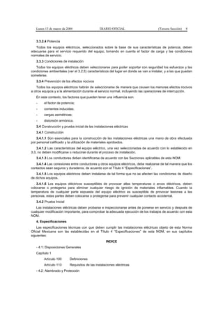 Lunes 13 de marzo de 2006                    DIARIO OFICIAL                         (Tercera Sección)   8


   3.3.2.4 Potencia
   Todos los equipos eléctricos, seleccionados sobre la base de sus características de potencia, deben
adecuarse para el servicio requerido del equipo, tomando en cuenta el factor de carga y las condiciones
normales de servicio.
   3.3.3 Condiciones de instalación
   Todos los equipos eléctricos deben seleccionarse para poder soportar con seguridad los esfuerzos y las
condiciones ambientales (ver el 3.2.5) característicos del lugar en donde se van a instalar, y a las que puedan
someterse.
   3.3.4 Prevención de los efectos nocivos
    Todos los equipos eléctricos habrán de seleccionarse de manera que causen los menores efectos nocivos
a otros equipos y a la alimentación durante el servicio normal, incluyendo las operaciones de interrupción.
   En este contexto, los factores que pueden tener una influencia son:
   -     el factor de potencia;
   -     corrientes inducidas;
   -     cargas asimétricas;
   -     distorsión armónica.
   3.4 Construcción y prueba inicial de las instalaciones eléctricas
   3.4.1 Construcción
    3.4.1.1 Son esenciales para la construcción de las instalaciones eléctricas una mano de obra efectuada
por personal calificado y la utilización de materiales aprobados.
    3.4.1.2 Las características del equipo eléctrico, una vez seleccionadas de acuerdo con lo establecido en
3.3, no deben modificarse o reducirse durante el proceso de instalación.
   3.4.1.3 Los conductores deben identificarse de acuerdo con las Secciones aplicables de esta NOM.
   3.4.1.4 Las conexiones entre conductores y otros equipos eléctricos, debe realizarse de tal manera que los
contactos sean seguros y duraderos, de acuerdo con el Título 4 “Especificaciones”.
   3.4.1.5 Los equipos eléctricos deben instalarse de tal forma que no se afecten las condiciones de diseño
de dichos equipos.
    3.4.1.6 Los equipos eléctricos susceptibles de provocar altas temperaturas o arcos eléctricos, deben
colocarse o protegerse para eliminar cualquier riesgo de ignición de materiales inflamables. Cuando la
temperatura de cualquier parte expuesta del equipo eléctrico es susceptible de provocar lesiones a las
personas, estas partes deben colocarse o protegerse para prevenir cualquier contacto accidental.
   3.4.2 Prueba Inicial
   Las instalaciones eléctricas deben probarse e inspeccionarse antes de ponerse en servicio y después de
cualquier modificación importante, para comprobar la adecuada ejecución de los trabajos de acuerdo con esta
NOM.
   4. Especificaciones
    Las especificaciones técnicas con que deben cumplir las instalaciones eléctricas objeto de esta Norma
Oficial Mexicana son las establecidas en el Título 4 “Especificaciones” de esta NOM, en sus capítulos
siguientes:
                                                    INDICE
   - 4.1: Disposiciones Generales
   Capítulo 1
         Artículo 100      Definiciones
         Artículo 110      Requisitos de las instalaciones eléctricas
   - 4.2: Alambrado y Protección
 