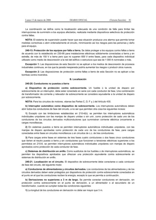 Lunes 13 de marzo de 2006                   DIARIO OFICIAL                          (Tercera Sección)   81


    La coordinación se define como la localización adecuada de una condición de falla para limitar las
interrupciones de suministro a los equipos afectados, realizada mediante dispositivos selectivos de protección
contra fallas.
   NOTA: El sistema de supervisión puede hacer que esa situación produzca una alarma que permita tomar
medidas correctivas o abrir ordenadamente el circuito, minimizando así los riesgos para las personas y daño
para el equipo.
     240-13. Protección de los equipos por falla a tierra. Se debe proteger a los equipos contra fallas a tierra
de acuerdo con lo establecido en 230-95 para instalaciones eléctricas sólidamente conectadas a tierra y en
estrella, de más de 150 V a tierra pero que no superen 600 V entre fases, para cada dispositivo individual
utilizado como medio de desconexión a la red del edificio o estructura que sea de 1 000 A nominales o más.
   Excepción 1: Las disposiciones de esta Sección no se aplican a los medios de desconexión de procesos
industriales continuos, en los que la parada inesperada podría aumentar los riesgos o producir otros nuevos.
   Excepción 2: Las disposiciones de protección contra fallas a tierra de esta Sección no se aplican a las
bombas contra incendios.
                                               B. Localización
   240-20. Conductores no puestos a tierra
    a) Dispositivo de protección contra sobrecorriente. Un fusible o la unidad de disparo por
sobrecorriente de un interruptor, debe estar conectado en serie con cada conductor de fase. Una combinación
de transformador de corriente y relevador de sobrecorriente se considera equivalente a la unidad de disparo
por sobrecorriente.
   NOTA: Para los circuitos de motores, véanse las Partes C, D, F y J del Artículo 430.
    b) Interruptor automático como dispositivo de sobrecorriente. Los interruptores automáticos deben
abrir todos los conductores de fase del circuito, a no ser que permitan otra cosa los siguientes incisos:
    1) Excepto con las limitaciones establecidas en 210-4(b), se permiten los interruptores automáticos
individuales unipolares con las manijas de disparo unidas o sin unir, como protección de cada uno de los
conductores de los circuitos derivados multiconductores que suministran corriente eléctrica únicamente a
cargas monofásicas.
   2) En sistemas puestos a tierra se permiten interruptores automáticos individuales unipolares, con las
manijas de disparo aprobadas como protección de cada uno de los conductores de fase, para cargas
conectadas entre fases en circuitos monofásicos o en circuitos de c.c. de tres conductores.
   3) Para cargas entre fases en sistemas de tres fases cuatro conductores o dos fases cinco conductores
que tienen el neutro puesto a tierra y sin conductores que funcionen a tensiones eléctricas superiores a los
permitidos en 210-6, se permiten interruptores automáticos individuales unipolares con manijas de disparo
aprobados como protección de cada conductor de fase.
    c) Sistemas de distribución en anillo. Como sustitutos de los fusibles o de interruptores automáticos, se
permiten los dispositivos aprobados que ofrezcan una protección equivalente contra sobrecorriente en
sistemas de distribución en anillo.
    240-21. Localización en el circuito. El dispositivo de sobrecorriente debe conectarse a cada conductor
de fase del circuito, del siguiente modo:
    a) Conductores de alimentadores y circuitos derivados. Los conductores de los alimentadores y de los
circuitos derivados deben estar protegidos por dispositivos de protección contra sobrecorriente conectados en
el punto en el que los conductores reciben la energía, excepto lo que se permita a continuación.
    b) Derivaciones no superiores a 3 m de largo. Se permite conectar conductores en derivación, sin
protección contra sobrecorriente en el punto de derivación, a un alimentador o al secundario de un
transformador, cuando se cumplan todas las condiciones siguientes:
   1) La longitud de los conductores en derivación no debe ser mayor que 3 m.
 