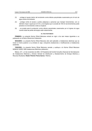 Lunes 13 de marzo de 2006                 DIARIO OFICIAL                                          815



   (3)    - protege el equipo dentro del envolvente contra efectos perjudiciales ocasionados por el rocío de
          agua contra el envolvente;
   (C)    - protege contra el acceso a partes peligrosas a personas que manejan herramientas, con un
          diámetro mayor o igual que 2,5 mm y una longitud que no excede de 100 mm (la herramienta puede
          penetrar en el envolvente a toda su longitud):
   (S)    - se prueba para la protección contra efectos perjudiciales ocasionados por el ingreso de agua
          cuando todas las partes del equipo están estacionarias.

                                             10. TRANSITORIOS
   PRIMERO.- La presente Norma Oficial Mexicana entrará en vigor a los seis meses siguientes a su
publicación en el Diario Oficial de la Federación.
    SEGUNDO.- La presente Norma Oficial Mexicana sólo será aplicable a instalaciones eléctricas que se
inicien en fecha posterior a su entrada en vigor, incluyendo ampliaciones o modificaciones a instalaciones
existentes.
  TERCERO.- La presente Norma Oficial Mexicana cancela y sustituye a la Norma Oficial Mexicana
NOM-001-SEDE-1999 Instalaciones Eléctricas (utilización).
   México, D.F., a 8 de noviembre de 2005.- El Presidente del Comité Consultivo Nacional de Normalización
de Instalaciones Eléctricas y Director General de Distribución y Abastecimiento de Energía Eléctrica y
Recursos Nucleares, Rubén Filemón Flores García.- Rúbrica.
 