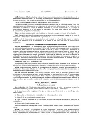 Lunes 13 de marzo de 2006                   DIARIO OFICIAL                          (Tercera Sección)    89


    (c) Derivaciones del alimentador al exterior. Se permite que los conductores exteriores se deriven de un
alimentador o estén conectados a un secundario del transformador, sin protección contra sobrecorriente en la
derivación o conexión, si se cumplen en su totalidad las condiciones siguientes:
   (1) Los conductores están protegidos adecuadamente contra daño físico.
    (2) La suma de los dispositivos de sobrecorriente en el extremo final del conductor limita la carga a la
capacidad de corriente del conductor. Los dispositivos de sobrecorriente deben constar de un máximo de seis
interruptores automáticos o juegos de fusibles, montados en un solo encerramiento, en un grupo de
encerramientos separados o en un tablero de distribución. No debe haber más de seis dispositivos
de sobrecorriente agrupados en un solo sitio.
   (3) Los conductores de derivación están instalados en el exterior, excepto en el punto de terminación.
   (4) El dispositivo de protección contra sobrecorriente de los conductores es parte integral de un medio de
desconexión o debe ubicarse inmediatamente adyacente a él.
   (5) El medio de desconexión para los conductores está instalado en un lugar de fácil acceso, ya sea en el
exterior de la edificación o de la estructura o en el interior, lo más cerca del punto de entrada de los
conductores.
                      I. Protección contra sobrecorriente a más de 600 V nominales
    240-100. Alimentadores. Los alimentadores deben tener un dispositivo de protección contra cortocircuito
en cada conductor de fase o cumplir el Artículo 710, Parte C. El equipo utilizado para proteger los conductores
de suministro debe cumplir los requisitos indicados en 710-20 y 710-21. El dispositivo o dispositivos de
protección deben ser capaces de detectar e interrumpir corrientes eléctricas de todos los valores que se
puedan producir en la instalación por encima de su ajuste de disparo o punto de fusión. En ningún caso la
capacidad de corriente eléctrica nominal continua del fusible debe ser mayor que tres veces la capacidad de
conducción de corriente del conductor. El ajuste del elemento de disparo con retardo de tiempo de un
interruptor o el mínimo ajuste de disparo de un fusible accionado electrónicamente, no debe ser mayor que
seis veces la capacidad de conducción de corriente del conductor.
   Excepción: Véase 695-3, excepciones 1 y 2.
   Se permite que los conductores en derivación de un alimentador sean protegidos por el dispositivo de
sobrecorriente del alimentador cuando dicho dispositivo proteja también a los conductores en derivación.
    NOTA: Deben coordinarse el tiempo de funcionamiento del dispositivo protector, la corriente eléctrica de
cortocircuito y el conductor utilizado, para evitar daños o temperaturas peligrosas en los conductores o a su
aislamiento si se produjera un cortocircuito.
    240-101. Circuitos derivados. Los circuitos derivados deben tener un dispositivo protector contra
cortocircuito en cada conductor de fase o cumplir lo indicado en el Artículo 710, Parte B. El equipo utilizado
para proteger los conductores de suministro debe cumplir los requisitos establecidos en 710-20 y 710-21.
El dispositivo o dispositivos de protección deben ser capaces de detectar e interrumpir corrientes eléctricas de
todos los valores que se puedan producir en la instalación por encima de su ajuste de disparo o punto de
fusión.
                                     ARTICULO 250-PUESTA A TIERRA
                                         A. Disposiciones generales
    250-1. Alcance. Este Artículo cubre los requisitos generales para la unión y la puesta a tierra en las
instalaciones eléctricas y, además, los requisitos específicos que se indican a continuación:
   a) En sistemas, circuitos y equipos en los que se exige, se permite o donde no se permite que estén
puestos a tierra.
   b) El conductor del circuito que es puesto a tierra en sistemas puestos a tierra.
   c) Ubicación de las conexiones de puesta a tierra.
   d) Tipos y tamaños nominales de los conductores de unión, de puesta a tierra y de los electrodos de
puesta a tierra.
   e) Método de unión y de puesta a tierra.
    f) Condiciones en las que se puede sustituir a los resguardos, separaciones o aislamiento por la puesta
a tierra.
    NOTA 1: Los sistemas y los conductores de circuito son puestos a tierra para limitar las sobretensiones
eléctricas debidas a descargas atmosféricas, transitorios en la red o contacto accidental con líneas de alta
tensión, y para estabilizar la tensión eléctrica a tierra durante su funcionamiento normal. Los conductores de
 