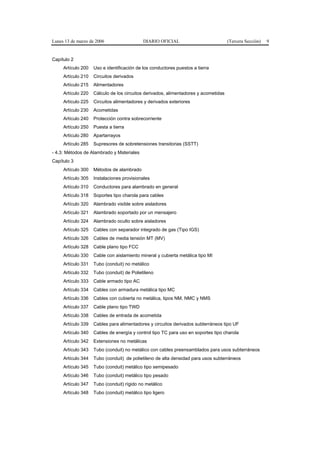 Lunes 13 de marzo de 2006                   DIARIO OFICIAL                           (Tercera Sección)   9


Capítulo 2
     Artículo 200   Uso e identificación de los conductores puestos a tierra
     Artículo 210   Circuitos derivados
     Artículo 215   Alimentadores
     Artículo 220   Cálculo de los circuitos derivados, alimentadores y acometidas
     Artículo 225   Circuitos alimentadores y derivados exteriores
     Artículo 230   Acometidas
     Artículo 240   Protección contra sobrecorriente
     Artículo 250   Puesta a tierra
     Artículo 280   Apartarrayos
     Artículo 285   Supresores de sobretensiones transitorias (SSTT)
- 4.3: Métodos de Alambrado y Materiales
Capítulo 3
     Artículo 300   Métodos de alambrado
     Artículo 305   Instalaciones provisionales
     Artículo 310   Conductores para alambrado en general
     Artículo 318   Soportes tipo charola para cables
     Artículo 320   Alambrado visible sobre aisladores
     Artículo 321   Alambrado soportado por un mensajero
     Artículo 324   Alambrado oculto sobre aisladores
     Artículo 325   Cables con separador integrado de gas (Tipo IGS)
     Artículo 326   Cables de media tensión MT (MV)
     Artículo 328   Cable plano tipo FCC
     Artículo 330   Cable con aislamiento mineral y cubierta metálica tipo MI
     Artículo 331   Tubo (conduit) no metálico
     Artículo 332   Tubo (conduit) de Polietileno
     Artículo 333   Cable armado tipo AC
     Artículo 334   Cables con armadura metálica tipo MC
     Artículo 336   Cables con cubierta no metálica, tipos NM, NMC y NMS
     Artículo 337   Cable plano tipo TWD
     Artículo 338   Cables de entrada de acometida
     Artículo 339   Cables para alimentadores y circuitos derivados subterráneos tipo UF
     Artículo 340   Cables de energía y control tipo TC para uso en soportes tipo charola
     Artículo 342   Extensiones no metálicas
     Artículo 343   Tubo (conduit) no metálico con cables preensamblados para usos subterráneos
     Artículo 344   Tubo (conduit) de polietileno de alta densidad para usos subterráneos
     Artículo 345   Tubo (conduit) metálico tipo semipesado
     Artículo 346   Tubo (conduit) metálico tipo pesado
     Artículo 347   Tubo (conduit) rígido no metálico
     Artículo 348   Tubo (conduit) metálico tipo ligero
 