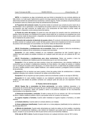 Lunes 13 de marzo de 2006                    DIARIO OFICIAL                          (Tercera Sección)   98


     NOTA: La impedancia se elige normalmente para que limite la intensidad de una corriente eléctrica de
falla a tierra, a un valor igual o ligeramente superior a la carga capacitiva del sistema. Ese valor de impedancia
debe limitar también las sobretensiones transitorias a valores seguros. Puede consultarse el Apéndice B2 para
la orientación sobre los criterios para limitar las sobretensiones transitorias.
    d) Trayectoria del conductor neutro. Se permite instalar el conductor que conecta el punto neutro de un
transformador o de un generador a una impedancia de puesta a tierra en una canalización independiente. No
es necesario que este conductor se instale junto a los conductores de fase hasta el primer medio de
desconexión o dispositivo contra sobrecorriente del sistema.
    e) Puente de unión del equipo. El puente de unión del equipo (la conexión entre los conductores de
puesta a tierra del equipo y la impedancia de puesta a tierra) debe ser un conductor sin empalmes que corra
desde el primer medio de desconexión o dispositivo de sobrecorriente del sistema hasta el lado puesto a tierra
de la impedancia de puesta a tierra.
   f) Ubicación del conductor al electrodo de puesta a tierra. El conductor del electrodo de puesta a tierra
se debe conectar en cualquier punto a partir del lado puesto a tierra de la impedancia de tierra a la conexión
de puesta a tierra del equipo en la acometida o en el primer medio de desconexión del sistema.
                             D. Puesta a tierra de envolventes y canalizaciones
   250-32. Envolventes y canalizaciones de la acometida. Deben ser puestos a tierra los envolventes y
canalizaciones metálicos de los conductores y el equipo de la acometida.
   Excepción: Un codo metálico instalado en una instalación subterránea de tubo (conduit) rígido no
metálico que esté aislado de posibles contactos con cualquier parte del codo por una cubierta de 457 mm,
mínimo.
   250-33. Envolventes y canalizaciones para otros conductores. Deben ser puestos a tierra los
envolventes y canalizaciones metálicos para los conductores que no son de la acometida.
    Excepción 1: No se requiere que sean puestos a tierra las canalizaciones y las cubiertas metálicas de
conductores que se añaden a instalaciones existentes de línea abierta, y los cables de cubierta no metálica
que no constituyen la puesta a tierra del equipo, si no tienen más de 8 m, si están libres de posibles contactos
con tierra, metales puestos a tierra, rejillas metálicas u otro material conductor y protegidos contra el contacto
de las personas.
   Excepción 2: No se requiere que sean puestos a tierra las partes cortas de canalizaciones o cubiertas
metálicas utilizadas como soporte o protección de cables contra daños físicos.
   Excepción 3: No se requiere que sean puestos a tierra los envolventes cuando no se exija en 250-43(i).
   Excepción 4: Un codo metálico instalado en una instalación subterránea de tubo (conduit) rígido no
metálico que esté aislado de posibles contactos con cualquier parte del codo por una separación mínima
de 45 cm.
                                       E. Puesta a tierra de los equipos
   250-42. Equipo fijo o conectados de forma permanente. Las partes metálicas expuestas y no
conductoras de corriente eléctrica del equipo fijo que no estén destinadas a transportar corriente y que tengan
probabilidad de energizarse, deben ser puestos a tierra si se presenta cualquiera de las circunstancias
mencionadas en los siguientes incisos:
    a) Distancias horizontales y verticales. Si están a menos de 2,5 m en vertical o de 1,50 m en horizontal
de tierra u objetos metálicos puestos a tierra y que puedan entrar en contacto con personas.
    b) Lugares mojados o húmedos. Cuando estén instaladas en lugares mojados o húmedos y no estén
aisladas.
   c) Contacto eléctrico. Cuando estén en contacto eléctrico con metales.
    d) Areas peligrosas (clasificadas). Cuando estén en un área peligrosa (clasificada) de los cubiertos en
los Artículos 500 a 517.
   e) Método de alambrado. Cuando estén alimentados por medio de cables con forro metálico, recubiertos
de metal, en canalizaciones metálicas u otro método de instalación que pueda servir de puesta a tierra del
equipo, excepto lo que se permita en 250-33 para tramos cortos de envolventes metálicos.
   f) De más de 150 V a tierra. Cuando el equipo funcione con cualquier terminal a más de 150 V a tierra.
 