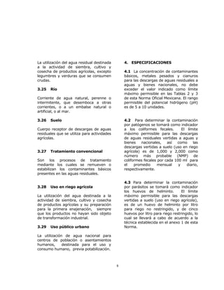 8 
La utilización del agua residual destinada 
a la actividad de siembra, cultivo y 
cosecha de productos agrícolas, excepto 
legumbres y verduras que se consumen 
crudas. 
3.25 Río 
Corriente de agua natural, perenne o 
intermitente, que desemboca a otras 
corrientes, o a un embalse natural o 
artificial, o al mar. 
3.26 Suelo 
Cuerpo receptor de descargas de aguas 
residuales que se utiliza para actividades 
agrícolas. 
3.27 Tratamiento convencional 
Son los procesos de tratamiento 
mediante los cuales se remueven o 
estabilizan los contaminantes básicos 
presentes en las aguas residuales. 
3.28 Uso en riego agrícola 
La utilización del agua destinada a la 
actividad de siembra, cultivo y cosecha 
de productos agrícolas y su preparación 
para la primera enajenación, siempre 
que los productos no hayan sido objeto 
de transformación industrial. 
3.29 Uso público urbano 
La utilización de agua nacional para 
centros de población o asentamientos 
humanos, destinada para el uso y 
consumo humano, previa potabilización. 
4. ESPECIFICACIONES 
4.1 La concentración de contaminantes 
básicos, metales pesados y cianuros 
para las descargas de aguas residuales a 
aguas y bienes nacionales, no debe 
exceder el valor indicado como límite 
máximo permisible en las Tablas 2 y 3 
de esta Norma Oficial Mexicana. El rango 
permisible del potencial hidrógeno (pH) 
es de 5 a 10 unidades. 
4.2 Para determinar la contaminación 
por patógenos se tomará como indicador 
a los coliformes fecales. El límite 
máximo permisible para las descargas 
de aguas residuales vertidas a aguas y 
bienes nacionales, así como las 
descargas vertidas a suelo (uso en riego 
agrícola) es de 1,000 y 2,000 como 
número más probable (NMP) de 
coliformes fecales por cada 100 ml para 
el promedio mensual y diario, 
respectivamente. 
4.3 Para determinar la contaminación 
por parásitos se tomará como indicador 
los huevos de helminto. El límite 
máximo permisible para las descargas 
vertidas a suelo (uso en riego agrícola), 
es de un huevo de helminto por litro 
para riego no restringido, y de cinco 
huevos por litro para riego restringido, lo 
cual se llevará a cabo de acuerdo a la 
técnica establecida en el anexo 1 de esta 
Norma. 
 